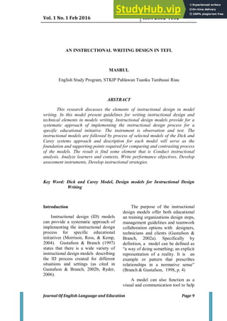 Vol. 1 No. 1 Feb 2016 ISSN 2502-4132
Journal Of English Language and Education Page 9
AN INSTRUCTIONAL WRITING DESIGN IN TEFL
MASRUL
English Study Program, STKIP Pahlawan Tuanku Tambusai Riau
ABSTRACT
This research discusses the elements of instructional design in model
writing. In this model present guidelines for writing instructional design and
technical elements in models writing. Instructional design models provide for a
systematic approach of implementing the instructional design process for a
specific educational initiative. The instrument is observation and test. The
instructional models are followed by process of selected models of the Dick and
Carey systems approach and description for each model will serve as the
foundation and supporting points required for comparing and contrasting process
of the models. The result is find some element that is Conduct instructional
analysis, Analyze learners and contexts, Write performance objectives, Develop
assessment instruments, Develop instructional strategies.
Key Word: Dick and Carey Model, Design models for Instructional Design
Writing
Introduction
Instructional design (ID) models
can provide a systematic approach of
implementing the instructional design
process for specific educational
initiatives (Morrison, Ross, & Kemp,
2004). Gustafson & Branch (1997)
states that there is a wide variety of
instructional design models describing
the ID process created for different
situations and settings (as cited in
Gustafson & Branch, 2002b; Ryder,
2006).
The purpose of the instructional
design models offer both educational
an training organizations design steps,
management guidelines and teamwork
collaboration options with designers,
technicians and clients (Gustafson &
Branch, 2002a). Specifically by
definition, a model can be defined as
“a way of doing something; an explicit
representation of a reality. It is an
example or pattern that prescribes
relationships in a normative sense”
(Branch & Gustafson, 1998, p. 4)
A model can also function as a
visual and communication tool to help
 