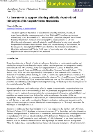 Australasian Journal of Educational Technology
2004, 20(3), 295-315.
AJET 20
An instrument to support thinking critically about critical
thinking in online asynchronous discussions
Elizabeth Murphy
Memorial University of Newfoundland
This paper reports on the creation of an instrument for use by instructors, students, or
researchers to identify, measure or promote critical thinking (CT) in online asynchronous
discussions (OADs). Four models of CT were reviewed, synthesised, analysed, and evaluated
to clarify the construct. Indicators of specific cognitive processes related to CT were
identified, and subsequently retained, rejected or modified to show how the construct might
be operationalised in real contexts of use. Subsequent empirical testing of the instrument for
the analysis of a transcript of an OAD revealed that while the instrument was valuable in
identifying and measuring CT in the OAD, issues of practicality need to be addressed.
Implications for research and practice are presented.
Introduction
Researchers interested in the role of online asynchronous discussions or conferences in teaching and
learning have analysed transcripts to investigate various cognitive processes, such as problem solving
(Jonassen & Kwon, 2001; Murphy, 2004), knowledge construction (Kanuka & Anderson, 1998;
Gunawardena, Lowe, & Anderson, 1997), and critical thinking (Newman, Webb, & Cochrane, 1995;
Bullen, 1998). While one could argue forcefully that any one of these processes merits attention by
instructors or researchers, critical thinking, we assert, is a central and significant process. McPeck (1981)
claims that, "critical thinking is a necessary condition for education" (p. 34), and Norris and Ennis (1989)
characterise critical thinking (CT) as "a defensible educational ideal" (p. 22). Additionally, Oliver (2001)
posits that critical thinking skills are particularly important today, "in the ability to make meaningful use of
electronic information" (p. 100).
Although asynchronous conferencing might afford or support opportunities for engagement in various
cognitive processes such as critical thinking, it does not guarantee it. Engagement derives, not from a
context of use of a medium of communication, but instead, as a result of numerous and varied factors and
conditions, such as the instructional design of the online asynchronous discussion (OAD), the
requirements set by the moderator of the discussion, the character of interactions between discussants and,
as well, the issue or topic under consideration. Designers, instructors, students and researchers can be
supported in their attempts to promote, identify and measure engagement in CT through instruments for
the analysis of transcripts of OADs.
A number of models and theoretical perspectives have been proposed in the literature on CT. Newman,
Webb and Cochrane (1995) developed an instrument to measure CT in face to face and online discussions.
However, their presentation of 46 indicators is cumbersome, and has been criticised for ambiguity and lack
of mutual exclusivity between indicators (Bullen, 1998). In Garrison, Anderson and Archer's (2001)
development of a tool "to assess the nature and quality of critical discourse" in text based learning (p. 1),
the focus is on the interactive nature of critical thinking through the authors' practical inquiry model.
While this study is based on a sound conceptual framework, no usable instrument is offered to instructors
AJET 20(3) Murphy (2004) - An instrument to support thinking critical... http://www.ascilite.org.au/ajet/ajet20/murphy.html
1 of 15 11/6/2013 4:57 PM
 