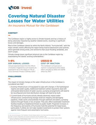 Covering Natural Disaster
Losses for Water Utilities
An Insurance Mutual for the Caribbean
The Caribbean region is highly prone to climate hazards and has a history of
being adversely impacted by weather related events, resulting in signiﬁcant
losses and damages.
Most of the Caribbean islands lie within the North Atlantic “hurricane belt,” with the
major climatic events affecting the region being tropical depressions and cyclones,
which generate strong winds, and rainstorms that cause ﬂooding, landslides, and
storm surges.
Climate change poses signiﬁcant physical risks to the Caribbean region by
exacerbating the islands’ existing vulnerabilities:1
The impact of climate change on the water infrastructure in the Caribbean is
considered two-fold.4
i. Existing infrastructure is ill-equipped to cope with changes in the hydrological
regime and water quality. Additional treatment will be required to deal with
anticipated deterioration of water sources, pumping arrangements will need to
be reconﬁgured and more distribution storage will need to be built.
ii. Current levels of hurricane activity already adversely impact water
infrastructure, compromising storage reservoir integrity and damaging
pipelines, intake works and boreholes through sediment and debris, pumping
stations through ﬂoods or loss of power. They also affect wastewater treatment
facilities leading to heightened threats to public health. Projected increases in
the frequency and severity of hurricanes hold the potential for large losses,
particularly if utilities do not make needed investments to protect their systems
against more frequent and catastrophic hurricanes.
CONTEXT
CHALLENGES
1–9%
GDP ANNUAL LOSSES
Annual expected losses from the effects
of disasters triggered by such hazards are
expected to be in the range of 1–9% of
Gross Domestic Product (GDP)by 2030.2
USD22 B
COST OF INACTION
The Caribbean’s annual cost of
inaction is projected to total USD22
billion annually by 2050 and USD46
billion by 2100.3
1. GIZ. Loss and damage in the Caribbean: Climate change realities in the Small Island Developing States. 2018.
2. CCRIF. A natural catastrophe risk insurance mechanism for the Caribbean. 2011.
3. Center for Resource Management and Environmental Studies, University of West Indies. Adrian Cashman Water
Security and Services in the Caribbean. 2014.
4. Tufts University. The Caribbean and Climate Change, the costs of inaction. Ramón Bueno et al. 2008.
 