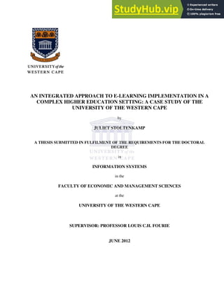 AN INTEGRATED APPROACH TO E-LEARNING IMPLEMENTATION IN A
COMPLEX HIGHER EDUCATION SETTING: A CASE STUDY OF THE
UNIVERSITY OF THE WESTERN CAPE
by
JULIET STOLTENKAMP
A THESIS SUBMITTED IN FULFILMENT OF THE REQUIREMENTS FOR THE DOCTORAL
DEGREE
in
INFORMATION SYSTEMS
in the
FACULTY OF ECONOMIC AND MANAGEMENT SCIENCES
at the
UNIVERSITY OF THE WESTERN CAPE
SUPERVISOR: PROFESSOR LOUIS C.H. FOURIE
JUNE 2012
 
