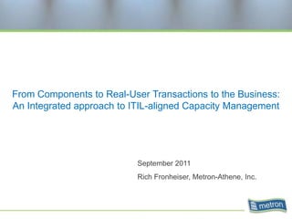 From Components to Real-User Transactions to the Business: An Integrated approach to ITIL-aligned Capacity Management September 2011 Rich Fronheiser, Metron-Athene, Inc. 