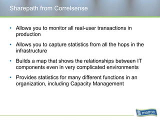 Sharepath from CorrelsenseAllows you to monitor all real-user transactions in productionAllows you to capture statistics from all the hops in the infrastructureBuilds a map that shows the relationships between IT components even in very complicated environmentsProvides statistics for many different functions in an organization, including Capacity Management