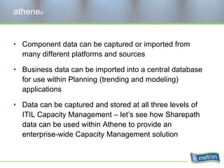 athene®Component data can be captured or imported from many different platforms and sourcesBusiness data can be imported into a central database for use within Planning (trending and modeling) applicationsData can be captured and stored at all three levels of ITIL Capacity Management – let’s see how Sharepathdata can be used within Athene to provide an enterprise-wide Capacity Management solution