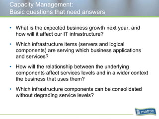 Capacity Management: Basic questions that need answersWhat is the expected business growth next year, and how will it affect our IT infrastructure?Which infrastructure items (servers and logical components) are serving which business applications and services?How will the relationship between the underlying components affect services levels and in a wider context the business that uses them?Which infrastructure components can be consolidated without degrading service levels?