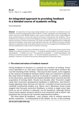 DOI 10.14277/2280-6792/63p
EL.LE ISSN 2280-6792
Vol. 2 – Num. 2 – Luglio 2013
An integrated approach to providing feedback
in a blended course of academic writing
David Newbold
Abstract An exploration of ways of providing feedback was conducted in a blended course of
academic writing for postgraduate (PhD) students in history, geography and anthropology. The
online resources of the Moodle Platform were used to provide initial, colour-coded feedback,
which proved simple to use (for the teacher) and easy to interpret (for the students). The re-
drafted versions made as a result of this feedback were then subjected to peer revision and a final
teacher overview in a follow-up workshop. The study concludes by suggesting that an integrated
approach to feedback, using online and traditional resources, can enhance a process-oriented
approach to teaching writing, while addressing the issue of time management of feedback which
has been identified as a major concern of teachers of writing.
Content 1. The extent and nature of feedback research. — 2.The context of the present study:
English for academic purposes in Europe. — 3. Using the Moodle platform to provide colour-co-
ded feedback. — 4. What is an error? The limitations of feedback. — 5. Refining feedback: self-
reflective comments and peer review. — 6. The post-feedback questionnaire. — 7. Conclusion: A
feedback ‘continuum’ to enhance the process-based approach to teaching writing.
1 The extent and nature of feedback research
Giving feedback to learners is a priority for teachers of writing. Paran
(2012) identifies it as «the most common issue raised when teachers dis-
cuss the teaching of the writing». This may be due in part, as he suggests,
to the amount of feedback teachers believe they are required to provide.
But what kind of feedback, and how to provide it continue to contribute
to the discussion, and provide the impetus behind much research into the
acquisition of writing skills. Nearly two decades after Truscott’s (1996)
claim that corrective grammatical feedback is ineffective, and Ferris’s
(1999) opposing claim, the jury are still out. A number of more recent and
carefully constructed studies (e.g. Sheen 2007, Bitchener, Koch 2009)
suggest that focused corrective feedback, in which a single error type
(such as use of articles) is selected, can be beneficial, although Storch
(2010) warns against research which is over-restrictive and in which «the
pendulum has swung too far towards experimental studies».
The form taken by feedback – oral, written, with or without meta-lin-
guistic comments – is fundamental to the debate. So too, is the teaching
461
 