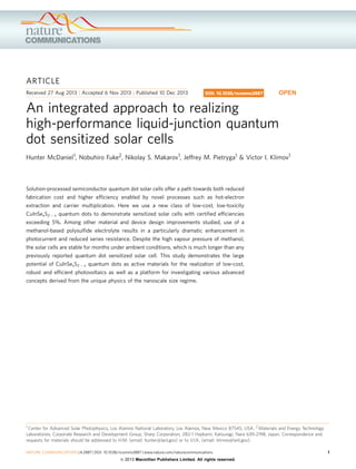 ARTICLE
Received 27 Aug 2013 | Accepted 6 Nov 2013 | Published 10 Dec 2013
An integrated approach to realizing
high-performance liquid-junction quantum
dot sensitized solar cells
Hunter McDaniel1, Nobuhiro Fuke2, Nikolay S. Makarov1, Jeffrey M. Pietryga1 & Victor I. Klimov1
Solution-processed semiconductor quantum dot solar cells offer a path towards both reduced
fabrication cost and higher efﬁciency enabled by novel processes such as hot-electron
extraction and carrier multiplication. Here we use a new class of low-cost, low-toxicity
CuInSexS2 À x quantum dots to demonstrate sensitized solar cells with certiﬁed efﬁciencies
exceeding 5%. Among other material and device design improvements studied, use of a
methanol-based polysulﬁde electrolyte results in a particularly dramatic enhancement in
photocurrent and reduced series resistance. Despite the high vapour pressure of methanol,
the solar cells are stable for months under ambient conditions, which is much longer than any
previously reported quantum dot sensitized solar cell. This study demonstrates the large
potential of CuInSexS2 À x quantum dots as active materials for the realization of low-cost,
robust and efﬁcient photovoltaics as well as a platform for investigating various advanced
concepts derived from the unique physics of the nanoscale size regime.
DOI: 10.1038/ncomms3887 OPEN
1 Center for Advanced Solar Photophysics, Los Alamos National Laboratory, Los Alamos, New Mexico 87545, USA. 2 Materials and Energy Technology
Laboratories, Corporate Research and Development Group, Sharp Corporation, 282-1 Hajikami, Katsuragi, Nara 639-2198, Japan. Correspondence and
requests for materials should be addressed to H.M. (email: hunter@lanl.gov) or to V.I.K. (email: klimov@lanl.gov).
NATURE COMMUNICATIONS | 4:2887 | DOI: 10.1038/ncomms3887 | www.nature.com/naturecommunications 1
& 2013 Macmillan Publishers Limited. All rights reserved.
 