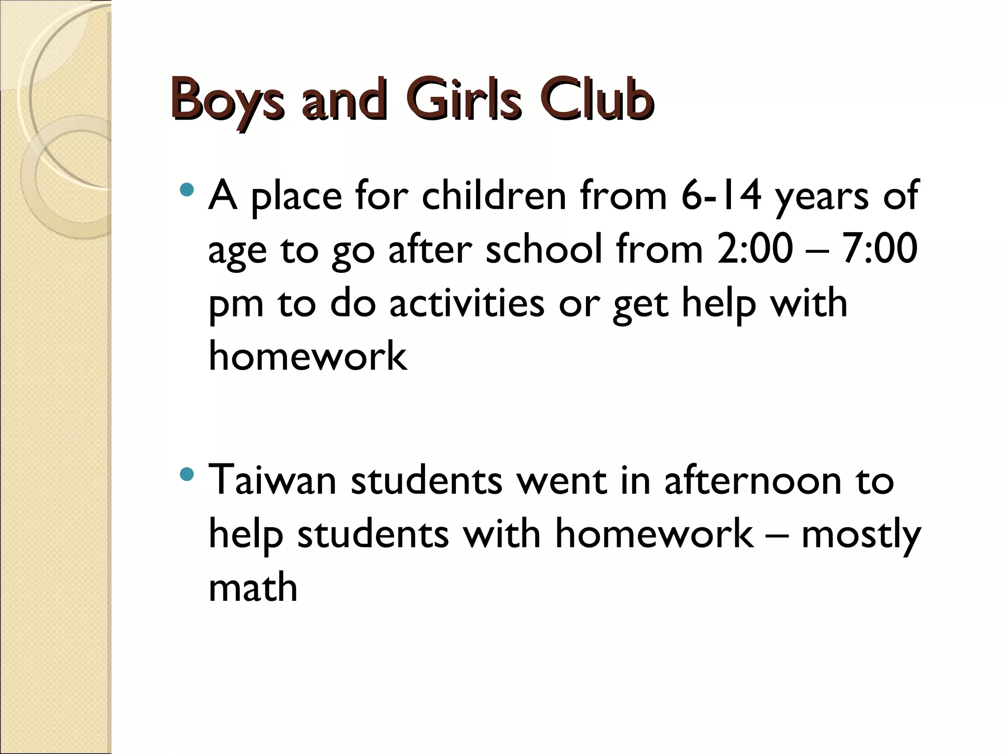 Boys and Girls Club A place for children from 6-14 years of age to go after school from 2:00 – 7:00 pm to do activities or get help with homework Taiwan students went in afternoon to help students with homework – mostly math 