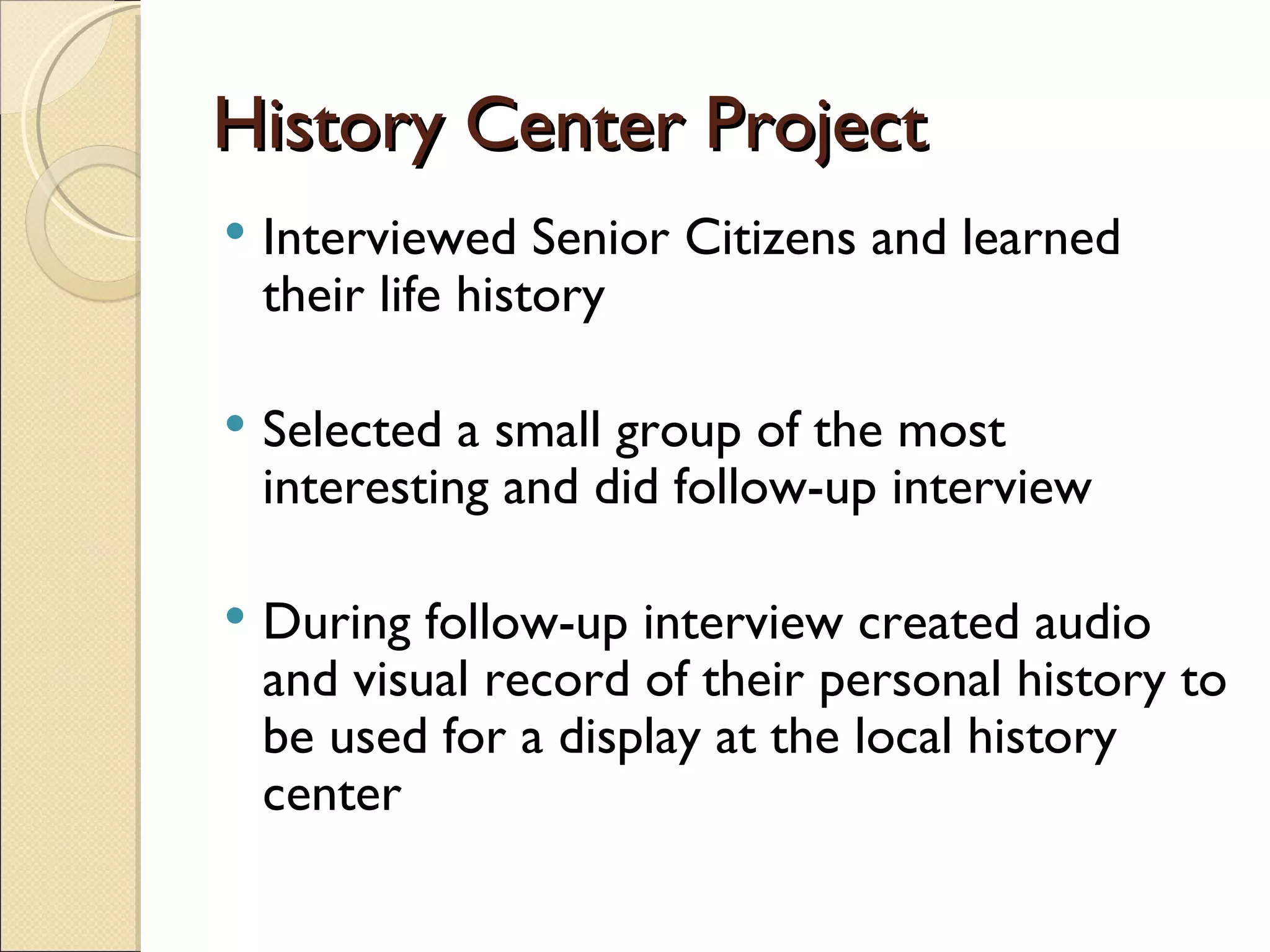 History Center Project Interviewed Senior Citizens and learned their life history Selected a small group of the most interesting and did follow-up interview During follow-up interview created audio and visual record of their personal history to be used for a display at the local history center 
