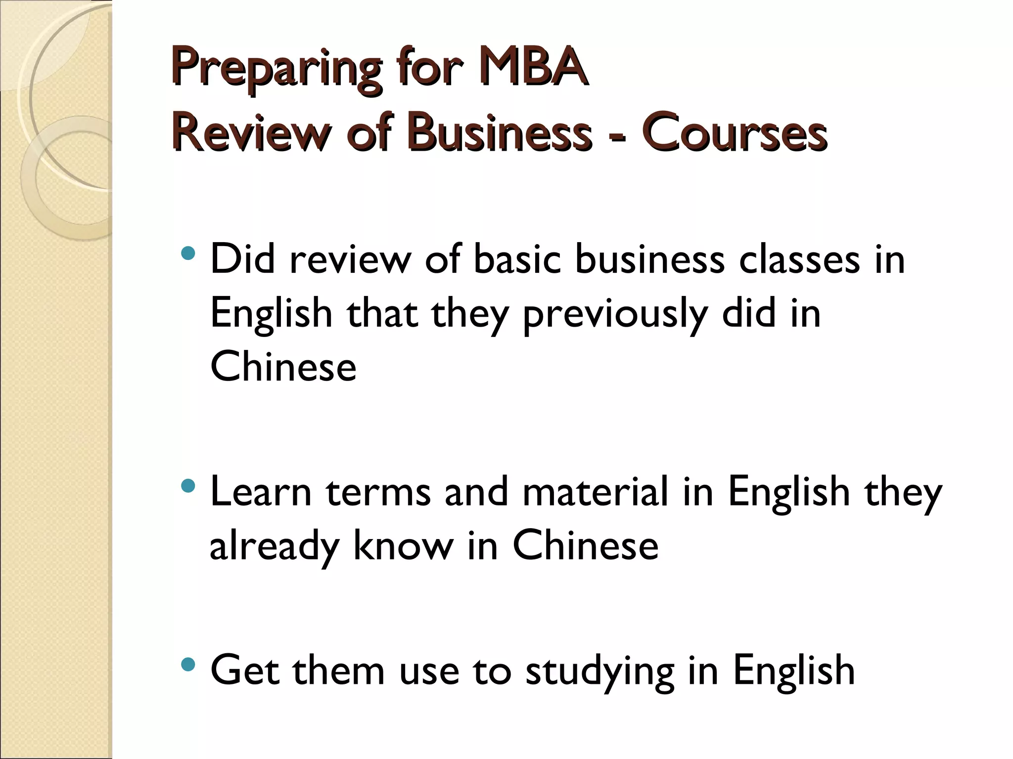 Preparing for MBA Review of Business - Courses Did review of basic business classes in English that they previously did in Chinese Learn terms and material in English they already know in Chinese Get them use to studying in English 