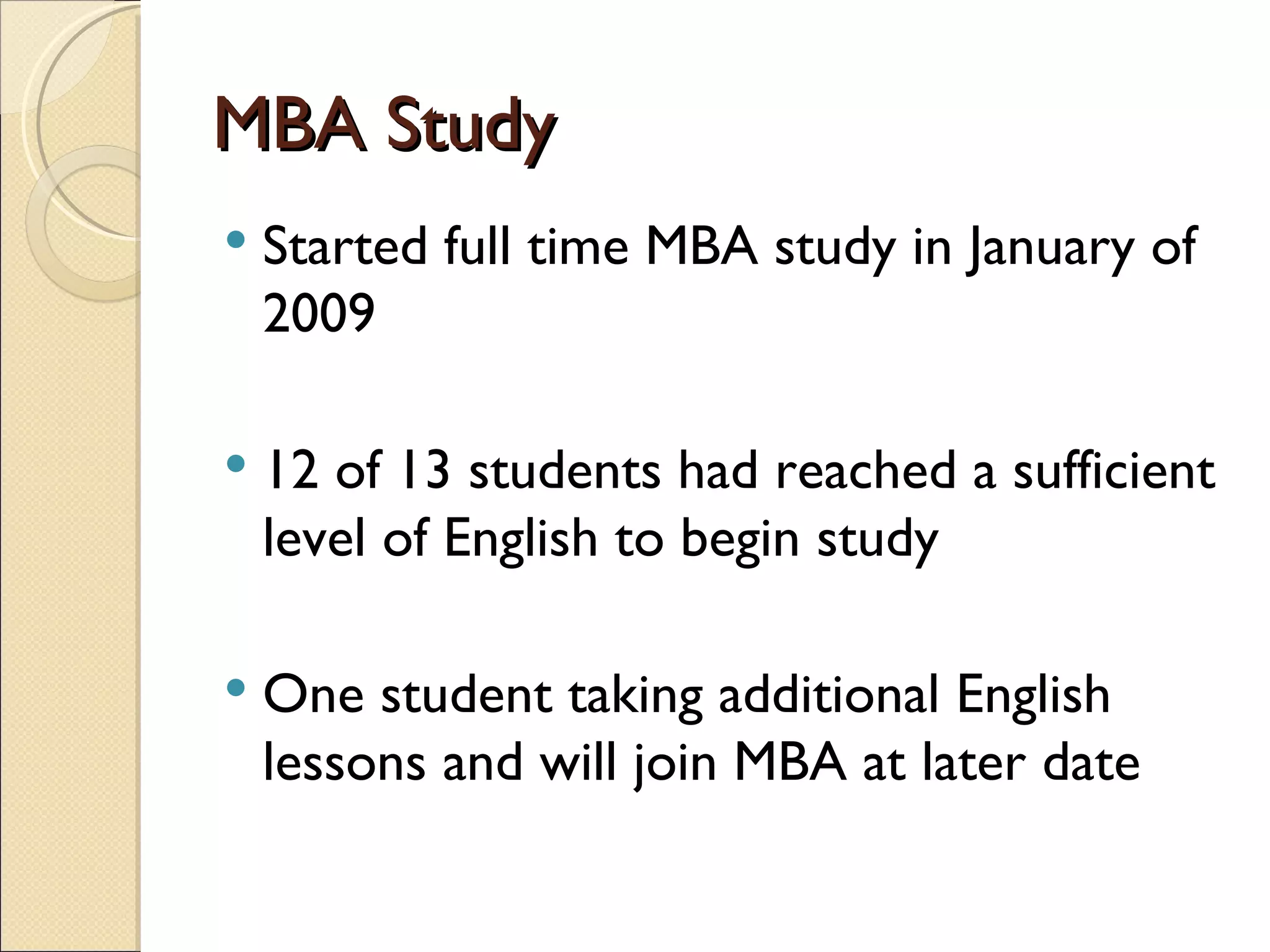 MBA Study Started full time MBA study in January of 2009 12 of 13 students had reached a sufficient level of English to begin study One student taking additional English lessons and will join MBA at later date 