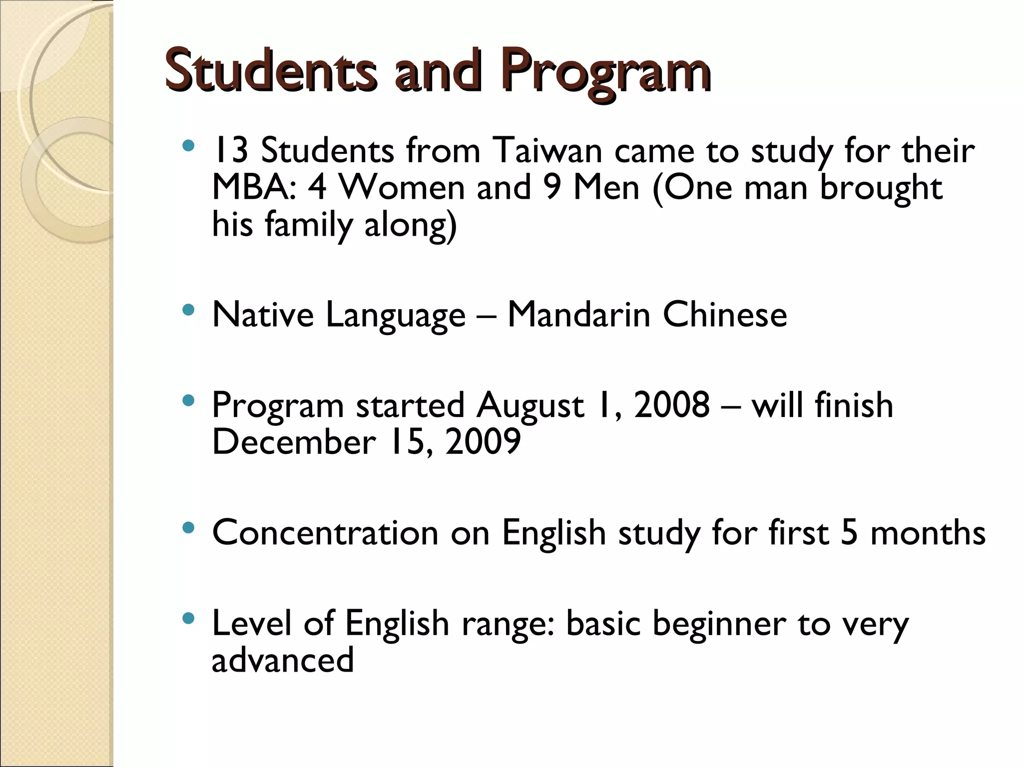 Students and Program 13 Students from Taiwan came to study for their MBA: 4 Women and 9 Men (One man brought his family along) Native Language – Mandarin Chinese Program started August 1, 2008 – will finish December 15, 2009 Concentration on English study for first 5 months Level of English range: basic beginner to very advanced 