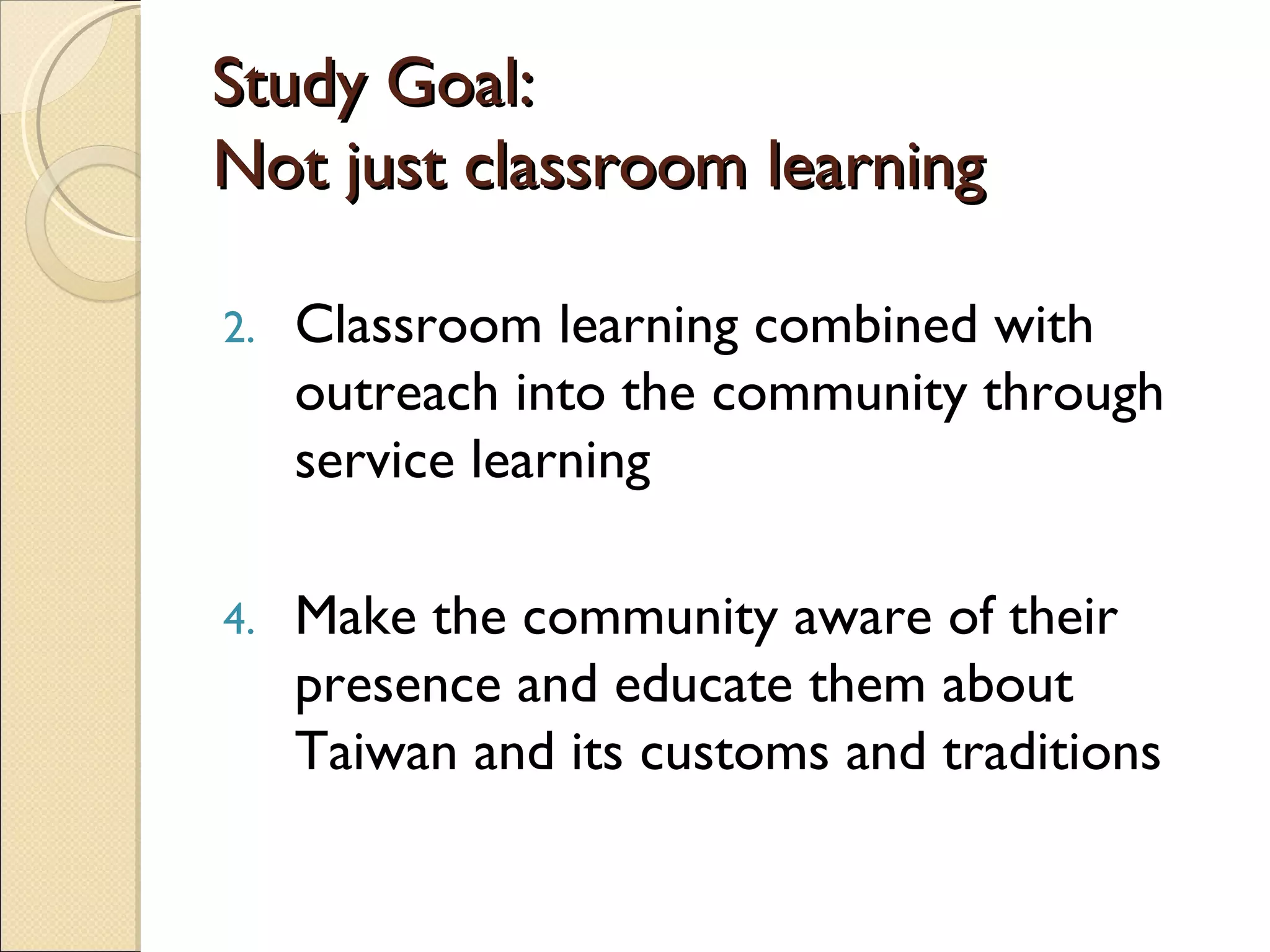 Study Goal: Not just classroom learning Classroom learning combined with outreach into the community through service learning Make the community aware of their presence and educate them about Taiwan and its customs and traditions 