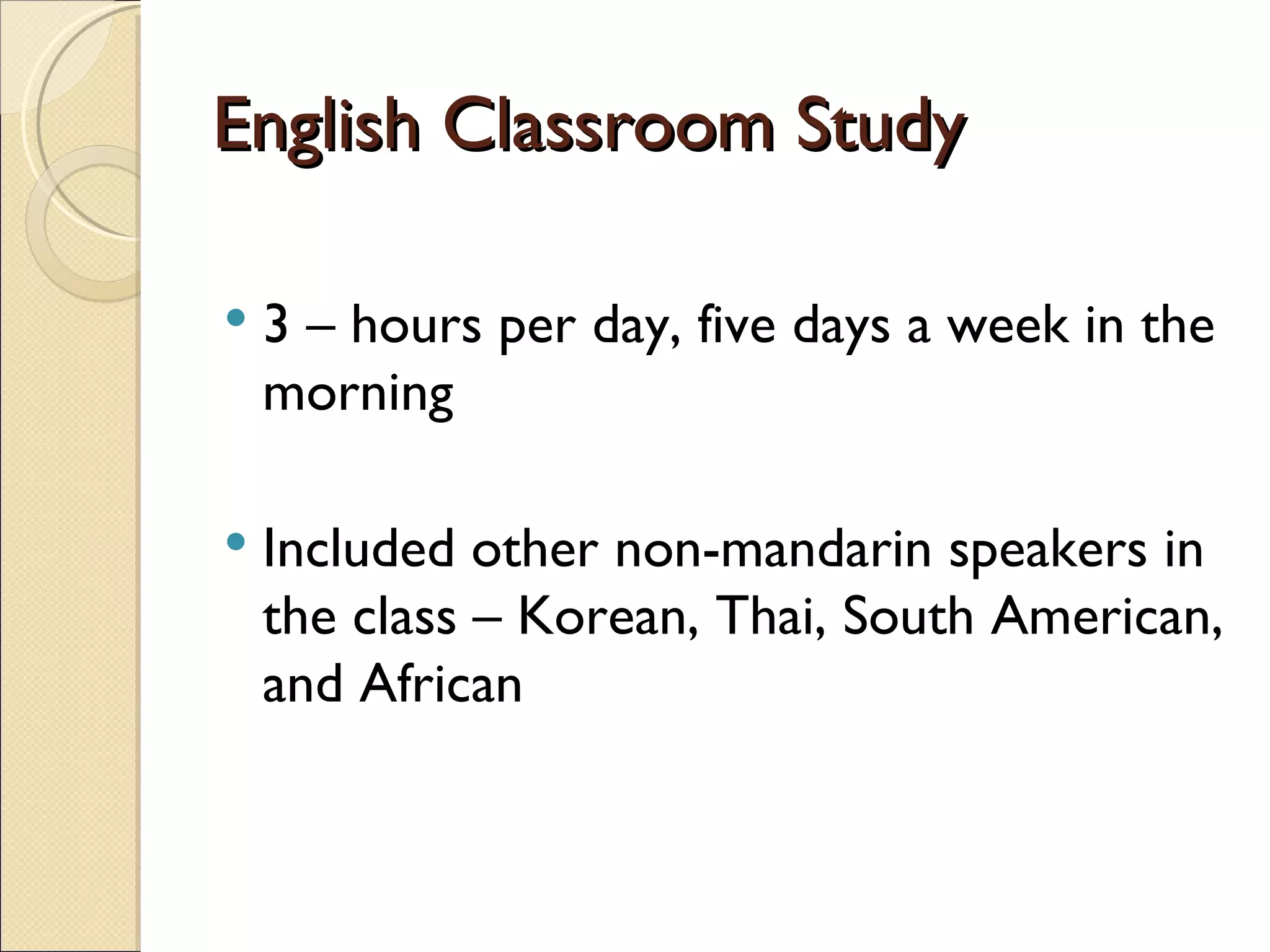English Classroom Study 3 – hours per day, five days a week in the morning Included other non-mandarin speakers in the class – Korean, Thai, South American, and African 