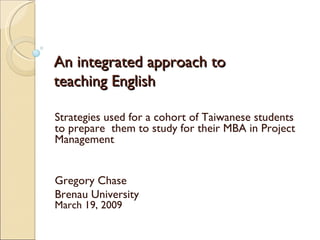 An integrated approach to teaching English Strategies used for a cohort of Taiwanese students to prepare  them to study for their MBA in Project Management Gregory Chase Brenau University March 19, 2009 