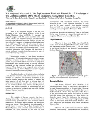 Copyright 2008, ACGGP.
This paper was selected for presentation by an ACGGP Technical Committee following review
of information contained in an abstract submitted by the author(s).
Abstract
This is an integrated analysis of the La Luna
Formation in the Chuira pop-up structure, located in the
Middle Magdalena Basin (MMVB). A structural trap
originally mapped with 2D seismic and later with a 3D
seismic volume, was interpreted using a conventional time
structure maps and depth conversion methods. In 2009, the
first well drilled a sequence of calcareous rocks which produce
oil in stable natural flow but with a low rate. In order to
understand this potential discovery, multidisciplinary studies
were conducted including a detailed geology of the La Luna
Formation information from outcrops, the integration of
seismic attributes, log analysis, and an exhaustive reservoir
research from existing samples.
Stratigraphic studies of this Upper Cretaceous
sediments show differences on their depositional environment
regarding variations inside a carbonate platform, water
column, oxygen content and an anoxic event of long extent
and maximum depth of Coniacian age. A structural evaluation
conducted on near outcrops, defines the orientation of
fractures. These features were compared with subsurface
information including crossed dipole sonic, nuclear magnetic
resonance, and microresistivity image logs.
Geophysical studies on the seismic volume, including
AVO, Seismic inversion, and interpretations on seismic
attributes like coherence, and curvature incorporated to this
study the regional orientation and intensity of fractures and
faults patterns, all of them tied to existing logs. All
information was integrated to define well locations ranked by
the best fracture productive zones obtained from this proposed
method. This approach illustrates a methodology that will
represent an increment of production and reserves in this kind
of natural fractured reservoirs.
Introduction
The analysis of fracture reservoirs has been a
challenge around the world, moreover it is important when
reservoir quality, hydrocarbon and water properties and flow
characteristics are required or a development plan is needed to
increase the recovery factor based on the understanding of
natural fracture reservoirs. The La Luna formation of the
Middle Magdalena basin, Colombia, is a reservoir that can be
considered the future reservoir of the basin for both
unconventional and conventional resources. The current
production of the La Luna formation is restricted to a few
wells in the basin, primarily from anticline structures
discovered with low coverage seismic data and very little
knowledge of fractures patterns (Prince et al, 2010)
In this article, we present an approach of a way to understand
the La Luna formation as a natural fractured reservoir by
integrating different subsurface and surface data.
Project Location
The area of study is the Midas exploration Block,
located in the Middle Magdalena basin, in the North Central
part of Colombia, South America (figure 1). The area is close
to San Alberto, San Martin and Aguachica municipalities at
the Cesar department.
Figure 1. Geographic location of the area of study (yellow
polygon), structural limits and project location.
Geological Setting
The Middle Magdalena Basin (MMVB) is an
intermontane basin, flanked by the Central Cordillera on the
west and the eastern cordillera on the east, in the Colombian
Andes. The structural boundaries are defined in the west by
the Palestina fault, a dextral strike-slip system, and in the east
by the Bucaramanga-Santa Marta fault system, a sinistral
strike-slip system that juxtaposes the basin against the
Santander Massif (figure 1). Northwards, the sedimentary
sequence thins out and finishes against a paleohigh probably
formed by the Espiritu Santo fault system, Barrero D., et al
2007. Southwards, the basin ends at the Ibague fault system
Rolon L., 2004
The west side of the basin is a homocline dipping
eastwards, constituted by a Jurassic-Cretaceous sedimentary
An Integrated Approach to the Exploration of Fractured Reservoirs: A Challenge in
the Cretaceous Rocks of the Middle Magdalena Valley Basin, Colombia.
Acevedo R., Daza D., Prince M., Rojas. D., and Sanchez C., Petróleos del Norte S.A.- Petrolatina Energy Plc.
 