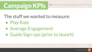 @MACKFOGELSON
Campaign KPIs
The stuff we wanted to measure:
• Play Rate
• Average Engagement
• Guide Sign-ups (prior to la...