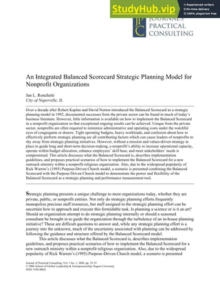 Journal of Practical Consulting, Vol. 1 Iss. 1, 2006, pp. 25-35
© 2006 School of Global Leadership & Entrepreneurship, Regent University
ISSN 1930-806X
An Integrated Balanced Scorecard Strategic Planning Model for
Nonprofit Organizations
Jan L. Ronchetti
City of Naperville, IL
Over a decade after Robert Kaplan and David Norton introduced the Balanced Scorecard as a strategic
planning model in 1992, documented successes from the private sector can be found in much of today’s
business literature. However, little information is available on how to implement the Balanced Scorecard
in a nonprofit organization so that exceptional ongoing results can be achieved. Unique from the private
sector, nonprofits are often required to minimize administrative and operating costs under the watchful
eyes of congregants or donors. Tight operating budgets, heavy workloads, and confusion about how to
effectively perform strategic planning are all contributing factors which can cause leaders of nonprofits to
shy away from strategic planning initiatives. However, without a mission and values-driven strategy in
place to guide long and short-term decision-making, a nonprofit’s ability to increase operational capacity,
operate within budget allocation, enhance employees’ skill base, and meet stakeholders’ needs is
compromised. This article discusses what the Balanced Scorecard is, describes implementation
guidelines, and proposes practical scenarios of how to implement the Balanced Scorecard for a new
outreach ministry within a nonprofit religious organization. Also, due to the widespread popularity of
Rick Warren’s (1995) Purpose-Driven Church model, a scenario is presented combining the Balanced
Scorecard with the Purpose-Driven Church model to demonstrate the power and flexibility of the
Balanced Scorecard as a strategic planning and performance measurement tool.
Strategic planning presents a unique challenge to most organizations today, whether they are
private, public, or nonprofit entities. Not only do strategic planning efforts frequently
monopolize precious staff resources, but staff assigned to the strategic planning effort can be
uncertain how to approach and execute this formidable task. Is planning a science or is it an art?
Should an organization attempt to do strategic planning internally or should a seasoned
consultant be brought in to guide the organization through the turbulence of an in-house planning
initiative? These are difficult questions to answer and, while any strategic planning effort is a
journey into the unknown, much of the uncertainty associated with planning can be addressed by
following the guidance and structure offered by the Balanced Scorecard model.
This article discusses what the Balanced Scorecard is, describes implementation
guidelines, and proposes practical scenarios of how to implement the Balanced Scorecard for a
new outreach ministry within a nonprofit religious organization. Also, due to the widespread
popularity of Rick Warren’s (1995) Purpose-Driven Church model, a scenario is presented
 