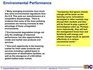 Environmental Performance “ Companies that ignore climate change will be lower on the learning curve; innovations developed in other markets may disrupt their markets and they will be forced to play a game of technological catch up. Perhaps more importantly, they will lack the management know-how and familiarity with energy and climate change issues to operate effectively in a carbon-constrained world.”  (The Conference Board)   Many emerging economies have much less strict environmental regulations than the U.S. This puts our manufacturers at a competitive disadvantage.  There is evidence that some of the more polluting processes are moving overseas to take advantage of these unregulated environments. Environmental degradation brings not only the challenge of improved performance, but also opportunities to create and market new products and services.  One such opportunity is the booming market for fresh water products and services including a global boom in construction of desalination facilities, as well as the emergence of a $35 billion global bottled water market . 