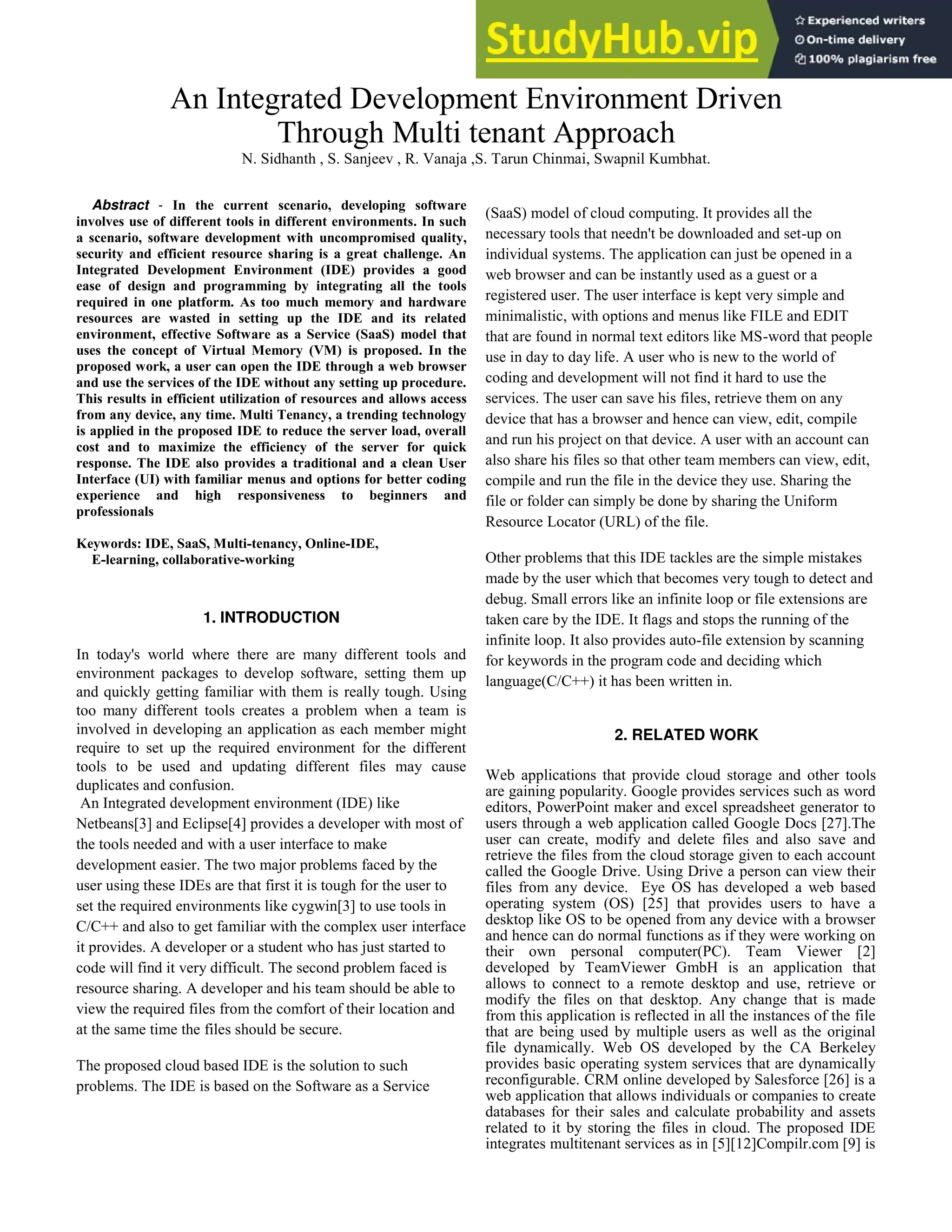 An Integrated Development Environment Driven
Through Multi tenant Approach
N. Sidhanth , S. Sanjeev , R. Vanaja ,S. Tarun Chinmai, Swapnil Kumbhat.
Abstract - In the current scenario, developing software
involves use of different tools in different environments. In such
a scenario, software development with uncompromised quality,
security and efficient resource sharing is a great challenge. An
Integrated Development Environment (IDE) provides a good
ease of design and programming by integrating all the tools
required in one platform. As too much memory and hardware
resources are wasted in setting up the IDE and its related
environment, effective Software as a Service (SaaS) model that
uses the concept of Virtual Memory (VM) is proposed. In the
proposed work, a user can open the IDE through a web browser
and use the services of the IDE without any setting up procedure.
This results in efficient utilization of resources and allows access
from any device, any time. Multi Tenancy, a trending technology
is applied in the proposed IDE to reduce the server load, overall
cost and to maximize the efficiency of the server for quick
response. The IDE also provides a traditional and a clean User
Interface (UI) with familiar menus and options for better coding
experience and high responsiveness to beginners and
professionals
Keywords: IDE, SaaS, Multi-tenancy, Online-IDE,
E-learning, collaborative-working
1. INTRODUCTION
In today's world where there are many different tools and
environment packages to develop software, setting them up
and quickly getting familiar with them is really tough. Using
too many different tools creates a problem when a team is
involved in developing an application as each member might
require to set up the required environment for the different
tools to be used and updating different files may cause
duplicates and confusion.
An Integrated development environment (IDE) like
Netbeans[3] and Eclipse[4] provides a developer with most of
the tools needed and with a user interface to make
development easier. The two major problems faced by the
user using these IDEs are that first it is tough for the user to
set the required environments like cygwin[3] to use tools in
C/C++ and also to get familiar with the complex user interface
it provides. A developer or a student who has just started to
code will find it very difficult. The second problem faced is
resource sharing. A developer and his team should be able to
view the required files from the comfort of their location and
at the same time the files should be secure.
The proposed cloud based IDE is the solution to such
problems. The IDE is based on the Software as a Service
(SaaS) model of cloud computing. It provides all the
necessary tools that needn't be downloaded and set-up on
individual systems. The application can just be opened in a
web browser and can be instantly used as a guest or a
registered user. The user interface is kept very simple and
minimalistic, with options and menus like FILE and EDIT
that are found in normal text editors like MS-word that people
use in day to day life. A user who is new to the world of
coding and development will not find it hard to use the
services. The user can save his files, retrieve them on any
device that has a browser and hence can view, edit, compile
and run his project on that device. A user with an account can
also share his files so that other team members can view, edit,
compile and run the file in the device they use. Sharing the
file or folder can simply be done by sharing the Uniform
Resource Locator (URL) of the file.
Other problems that this IDE tackles are the simple mistakes
made by the user which that becomes very tough to detect and
debug. Small errors like an infinite loop or file extensions are
taken care by the IDE. It flags and stops the running of the
infinite loop. It also provides auto-file extension by scanning
for keywords in the program code and deciding which
language(C/C++) it has been written in.
2. RELATED WORK
Web applications that provide cloud storage and other tools
are gaining popularity. Google provides services such as word
editors, PowerPoint maker and excel spreadsheet generator to
users through a web application called Google Docs [27].The
user can create, modify and delete files and also save and
retrieve the files from the cloud storage given to each account
called the Google Drive. Using Drive a person can view their
files from any device. Eye OS has developed a web based
operating system (OS) [25] that provides users to have a
desktop like OS to be opened from any device with a browser
and hence can do normal functions as if they were working on
their own personal computer(PC). Team Viewer [2]
developed by TeamViewer GmbH is an application that
allows to connect to a remote desktop and use, retrieve or
modify the files on that desktop. Any change that is made
from this application is reflected in all the instances of the file
that are being used by multiple users as well as the original
file dynamically. Web OS developed by the CA Berkeley
provides basic operating system services that are dynamically
reconfigurable. CRM online developed by Salesforce [26] is a
web application that allows individuals or companies to create
databases for their sales and calculate probability and assets
related to it by storing the files in cloud. The proposed IDE
integrates multitenant services as in [5][12]Compilr.com [9] is
 