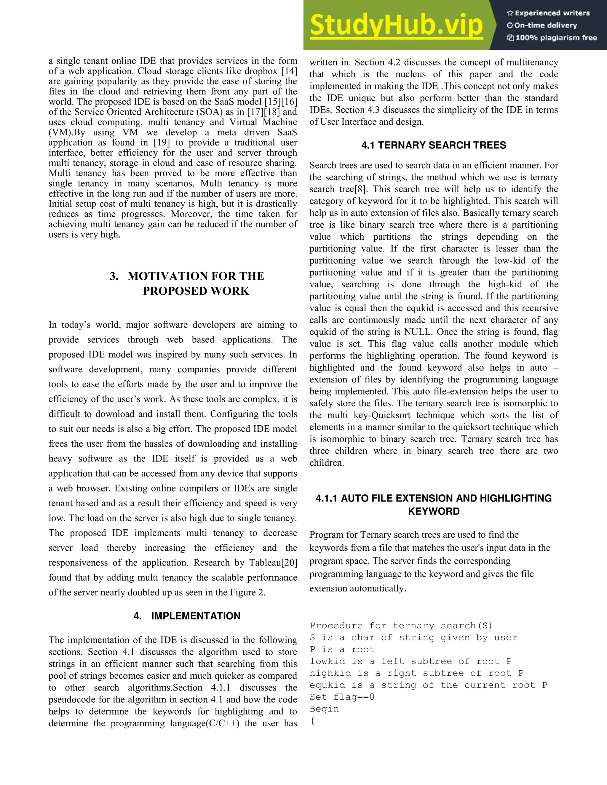 a single tenant online IDE that provides services in the form
of a web application. Cloud storage clients like dropbox [14]
are gaining popularity as they provide the ease of storing the
files in the cloud and retrieving them from any part of the
world. The proposed IDE is based on the SaaS model [15][16]
of the Service Oriented Architecture (SOA) as in [17][18] and
uses cloud computing, multi tenancy and Virtual Machine
(VM).By using VM we develop a meta driven SaaS
application as found in [19] to provide a traditional user
interface, better efficiency for the user and server through
multi tenancy, storage in cloud and ease of resource sharing.
Multi tenancy has been proved to be more effective than
single tenancy in many scenarios. Multi tenancy is more
effective in the long run and if the number of users are more.
Initial setup cost of multi tenancy is high, but it is drastically
reduces as time progresses. Moreover, the time taken for
achieving multi tenancy gain can be reduced if the number of
users is very high.
3. MOTIVATION FOR THE
PROPOSED WORK
In today’s world, major software developers are aiming to
provide services through web based applications. The
proposed IDE model was inspired by many such services. In
software development, many companies provide different
tools to ease the efforts made by the user and to improve the
efficiency of the user’s work. As these tools are complex, it is
difficult to download and install them. Configuring the tools
to suit our needs is also a big effort. The proposed IDE model
frees the user from the hassles of downloading and installing
heavy software as the IDE itself is provided as a web
application that can be accessed from any device that supports
a web browser. Existing online compilers or IDEs are single
tenant based and as a result their efficiency and speed is very
low. The load on the server is also high due to single tenancy.
The proposed IDE implements multi tenancy to decrease
server load thereby increasing the efficiency and the
responsiveness of the application. Research by Tableau[20]
found that by adding multi tenancy the scalable performance
of the server nearly doubled up as seen in the Figure 2.
4. IMPLEMENTATION
The implementation of the IDE is discussed in the following
sections. Section 4.1 discusses the algorithm used to store
strings in an efficient manner such that searching from this
pool of strings becomes easier and much quicker as compared
to other search algorithms.Section 4.1.1 discusses the
pseudocode for the algorithm in section 4.1 and how the code
helps to determine the keywords for highlighting and to
determine the programming language(C/C++) the user has
written in. Section 4.2 discusses the concept of multitenancy
that which is the nucleus of this paper and the code
implemented in making the IDE .This concept not only makes
the IDE unique but also perform better than the standard
IDEs. Section 4.3 discusses the simplicity of the IDE in terms
of User Interface and design.
4.1 TERNARY SEARCH TREES
Search trees are used to search data in an efficient manner. For
the searching of strings, the method which we use is ternary
search tree[8]. This search tree will help us to identify the
category of keyword for it to be highlighted. This search will
help us in auto extension of files also. Basically ternary search
tree is like binary search tree where there is a partitioning
value which partitions the strings depending on the
partitioning value. If the first character is lesser than the
partitioning value we search through the low-kid of the
partitioning value and if it is greater than the partitioning
value, searching is done through the high-kid of the
partitioning value until the string is found. If the partitioning
value is equal then the equkid is accessed and this recursive
calls are continuously made until the next character of any
equkid of the string is NULL. Once the string is found, flag
value is set. This flag value calls another module which
performs the highlighting operation. The found keyword is
highlighted and the found keyword also helps in auto –
extension of files by identifying the programming language
being implemented. This auto file-extension helps the user to
safely store the files. The ternary search tree is isomorphic to
the multi key-Quicksort technique which sorts the list of
elements in a manner similar to the quicksort technique which
is isomorphic to binary search tree. Ternary search tree has
three children where in binary search tree there are two
children.
4.1.1 AUTO FILE EXTENSION AND HIGHLIGHTING
KEYWORD
Program for Ternary search trees are used to find the
keywords from a file that matches the user's input data in the
program space. The server finds the corresponding
programming language to the keyword and gives the file
extension automatically.
Procedure for ternary search(S)
S is a char of string given by user
P is a root
lowkid is a left subtree of root P
highkid is a right subtree of root P
equkid is a string of the current root P
Set flag==0
Begin
{
 