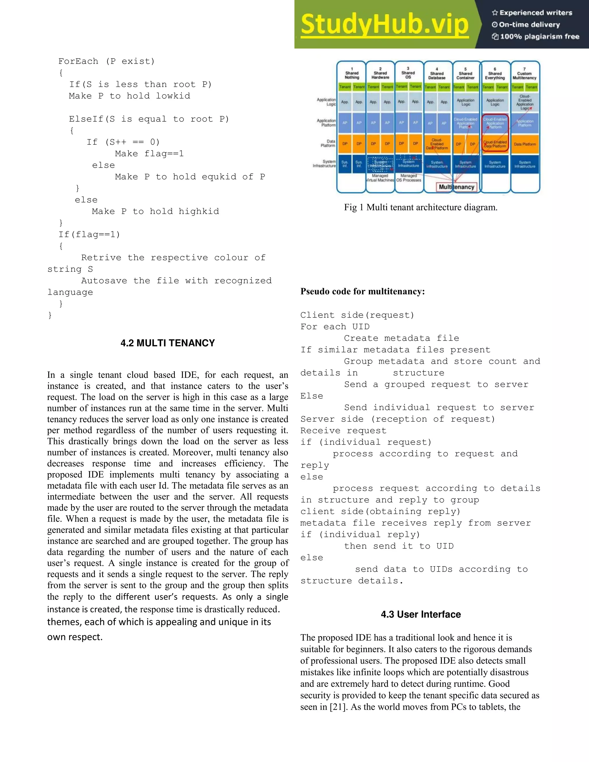 ForEach (P exist)
{
If(S is less than root P)
Make P to hold lowkid
ElseIf(S is equal to root P)
{
If (S++ == 0)
Make flag==1
else
Make P to hold equkid of P
}
else
Make P to hold highkid
}
If(flag==1)
{
Retrive the respective colour of
string S
Autosave the file with recognized
language
}
}
4.2 MULTI TENANCY
In a single tenant cloud based IDE, for each request, an
instance is created, and that instance caters to the user’s
request. The load on the server is high in this case as a large
number of instances run at the same time in the server. Multi
tenancy reduces the server load as only one instance is created
per method regardless of the number of users requesting it.
This drastically brings down the load on the server as less
number of instances is created. Moreover, multi tenancy also
decreases response time and increases efficiency. The
proposed IDE implements multi tenancy by associating a
metadata file with each user Id. The metadata file serves as an
intermediate between the user and the server. All requests
made by the user are routed to the server through the metadata
file. When a request is made by the user, the metadata file is
generated and similar metadata files existing at that particular
instance are searched and are grouped together. The group has
data regarding the number of users and the nature of each
user’s request. A single instance is created for the group of
requests and it sends a single request to the server. The reply
from the server is sent to the group and the group then splits
the reply to the diffe ent use ’s e uests. As only a single
instance is created, the response time is drastically reduced.
themes, each of which is appealing and unique in its
own respect.
Fig 1 Multi tenant architecture diagram.
Pseudo code for multitenancy:
Client side(request)
For each UID
Create metadata file
If similar metadata files present
Group metadata and store count and
details in structure
Send a grouped request to server
Else
Send individual request to server
Server side (reception of request)
Receive request
if (individual request)
process according to request and
reply
else
process request according to details
in structure and reply to group
client side(obtaining reply)
metadata file receives reply from server
if (individual reply)
then send it to UID
else
send data to UIDs according to
structure details.
4.3 User Interface
The proposed IDE has a traditional look and hence it is
suitable for beginners. It also caters to the rigorous demands
of professional users. The proposed IDE also detects small
mistakes like infinite loops which are potentially disastrous
and are extremely hard to detect during runtime. Good
security is provided to keep the tenant specific data secured as
seen in [21]. As the world moves from PCs to tablets, the
 