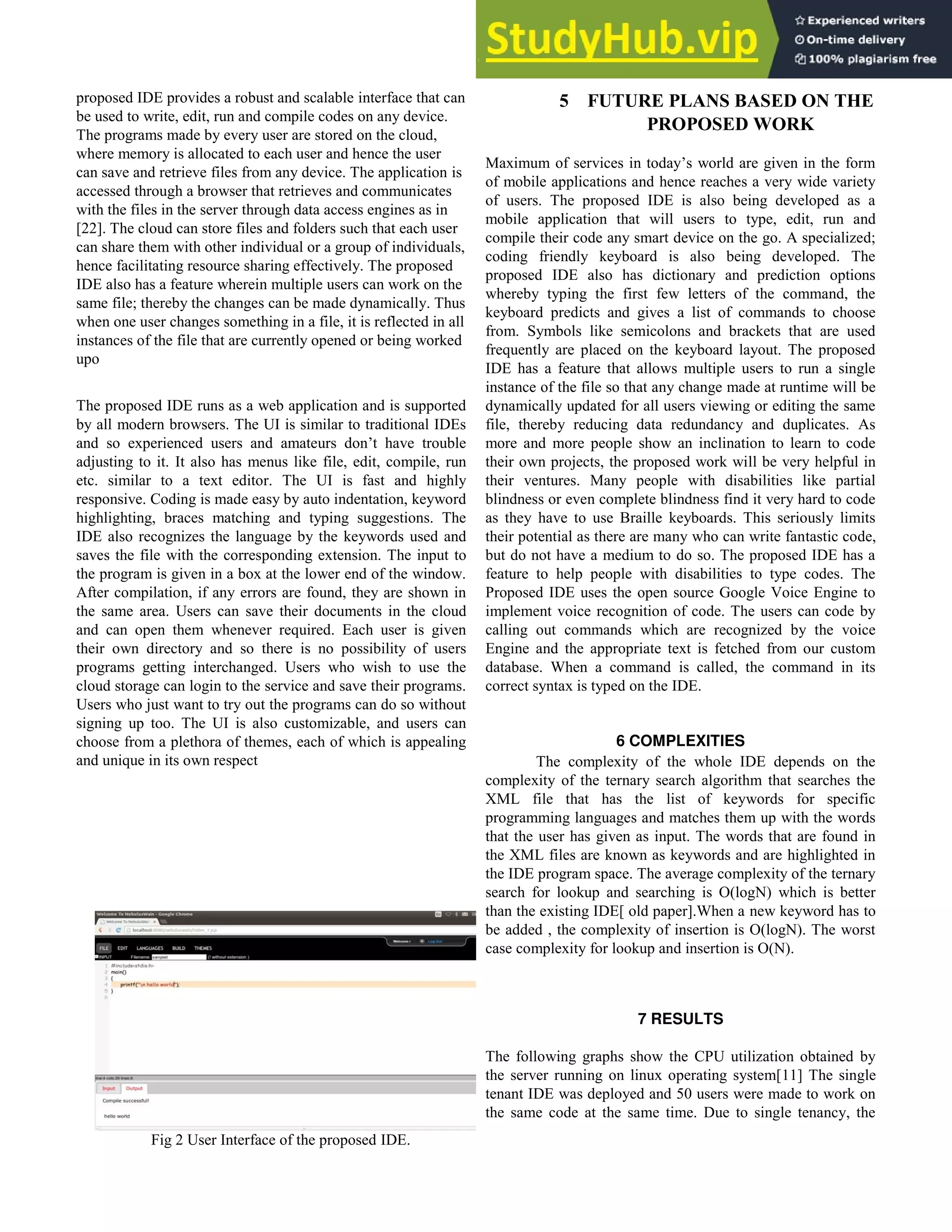 proposed IDE provides a robust and scalable interface that can
be used to write, edit, run and compile codes on any device.
The programs made by every user are stored on the cloud,
where memory is allocated to each user and hence the user
can save and retrieve files from any device. The application is
accessed through a browser that retrieves and communicates
with the files in the server through data access engines as in
[22]. The cloud can store files and folders such that each user
can share them with other individual or a group of individuals,
hence facilitating resource sharing effectively. The proposed
IDE also has a feature wherein multiple users can work on the
same file; thereby the changes can be made dynamically. Thus
when one user changes something in a file, it is reflected in all
instances of the file that are currently opened or being worked
upo
The proposed IDE runs as a web application and is supported
by all modern browsers. The UI is similar to traditional IDEs
and so experienced users and amateurs don’t have trouble
adjusting to it. It also has menus like file, edit, compile, run
etc. similar to a text editor. The UI is fast and highly
responsive. Coding is made easy by auto indentation, keyword
highlighting, braces matching and typing suggestions. The
IDE also recognizes the language by the keywords used and
saves the file with the corresponding extension. The input to
the program is given in a box at the lower end of the window.
After compilation, if any errors are found, they are shown in
the same area. Users can save their documents in the cloud
and can open them whenever required. Each user is given
their own directory and so there is no possibility of users
programs getting interchanged. Users who wish to use the
cloud storage can login to the service and save their programs.
Users who just want to try out the programs can do so without
signing up too. The UI is also customizable, and users can
choose from a plethora of themes, each of which is appealing
and unique in its own respect
Fig 2 User Interface of the proposed IDE.
5 FUTURE PLANS BASED ON THE
PROPOSED WORK
Maximum of services in today’s world are given in the form
of mobile applications and hence reaches a very wide variety
of users. The proposed IDE is also being developed as a
mobile application that will users to type, edit, run and
compile their code any smart device on the go. A specialized;
coding friendly keyboard is also being developed. The
proposed IDE also has dictionary and prediction options
whereby typing the first few letters of the command, the
keyboard predicts and gives a list of commands to choose
from. Symbols like semicolons and brackets that are used
frequently are placed on the keyboard layout. The proposed
IDE has a feature that allows multiple users to run a single
instance of the file so that any change made at runtime will be
dynamically updated for all users viewing or editing the same
file, thereby reducing data redundancy and duplicates. As
more and more people show an inclination to learn to code
their own projects, the proposed work will be very helpful in
their ventures. Many people with disabilities like partial
blindness or even complete blindness find it very hard to code
as they have to use Braille keyboards. This seriously limits
their potential as there are many who can write fantastic code,
but do not have a medium to do so. The proposed IDE has a
feature to help people with disabilities to type codes. The
Proposed IDE uses the open source Google Voice Engine to
implement voice recognition of code. The users can code by
calling out commands which are recognized by the voice
Engine and the appropriate text is fetched from our custom
database. When a command is called, the command in its
correct syntax is typed on the IDE.
6 COMPLEXITIES
The complexity of the whole IDE depends on the
complexity of the ternary search algorithm that searches the
XML file that has the list of keywords for specific
programming languages and matches them up with the words
that the user has given as input. The words that are found in
the XML files are known as keywords and are highlighted in
the IDE program space. The average complexity of the ternary
search for lookup and searching is O(logN) which is better
than the existing IDE[ old paper].When a new keyword has to
be added , the complexity of insertion is O(logN). The worst
case complexity for lookup and insertion is O(N).
7 RESULTS
The following graphs show the CPU utilization obtained by
the server running on linux operating system[11] The single
tenant IDE was deployed and 50 users were made to work on
the same code at the same time. Due to single tenancy, the
 