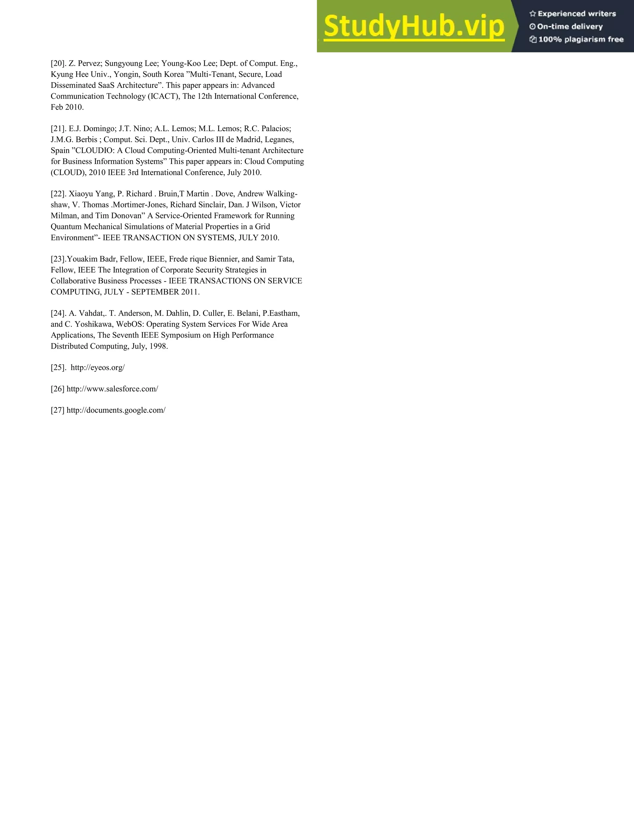 [20]. Z. Pervez; Sungyoung Lee; Young-Koo Lee; Dept. of Comput. Eng.,
Kyung Hee Univ., Yongin, South Korea ”Multi-Tenant, Secure, Load
Disseminated SaaS Architecture”. This paper appears in: Advanced
Communication Technology (ICACT), The 12th International Conference,
Feb 2010.
[21]. E.J. Domingo; J.T. Nino; A.L. Lemos; M.L. Lemos; R.C. Palacios;
J.M.G. Berbis ; Comput. Sci. Dept., Univ. Carlos III de Madrid, Leganes,
Spain ”CLOUDIO: A Cloud Computing-Oriented Multi-tenant Architecture
for Business Information Systems” This paper appears in: Cloud Computing
(CLOUD), 2010 IEEE 3rd International Conference, July 2010.
[22]. Xiaoyu Yang, P. Richard . Bruin,T Martin . Dove, Andrew Walking-
shaw, V. Thomas .Mortimer-Jones, Richard Sinclair, Dan. J Wilson, Victor
Milman, and Tim Donovan” A Service-Oriented Framework for Running
Quantum Mechanical Simulations of Material Properties in a Grid
Environment”- IEEE TRANSACTION ON SYSTEMS, JULY 2010.
[23].Youakim Badr, Fellow, IEEE, Frede rique Biennier, and Samir Tata,
Fellow, IEEE The Integration of Corporate Security Strategies in
Collaborative Business Processes - IEEE TRANSACTIONS ON SERVICE
COMPUTING, JULY - SEPTEMBER 2011.
[24]. A. Vahdat,. T. Anderson, M. Dahlin, D. Culler, E. Belani, P.Eastham,
and C. Yoshikawa, WebOS: Operating System Services For Wide Area
Applications, The Seventh IEEE Symposium on High Performance
Distributed Computing, July, 1998.
[25]. http://eyeos.org/
[26] http://www.salesforce.com/
[27] http://documents.google.com/
 