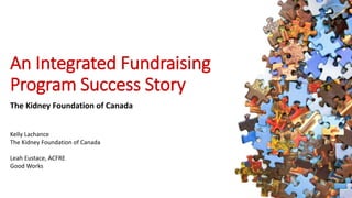 An Integrated Fundraising 
Program Success Story 
The Kidney Foundation of Canada 
Kelly Lachance 
The Kidney Foundation of Canada 
Leah Eustace, ACFRE 
Good Works 
 