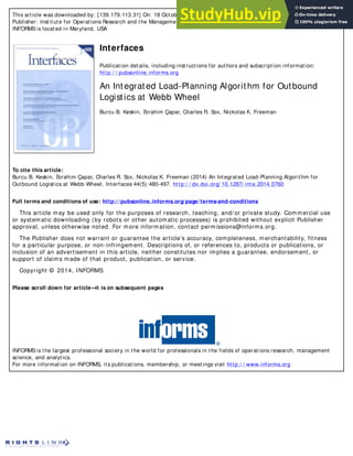 This article was downloaded by: [139.179.113.31] On: 18 October 2014, At: 21:21
Publisher: Institute for Operations Research and the Management Sciences (INFORMS)
INFORMS is located in Maryland, USA
Interfaces
Publication details, including instructions for authors and subscription information:
http:/ / pubsonline.informs.org
An Integrated Load-Planning Algorithm for Outbound
Logistics at Webb Wheel
Burcu B. Keskin, İbrahim Çapar, Charles R. Sox, Nickolas K. Freeman
To cite this article:
Burcu B. Keskin, İbrahim Çapar, Charles R. Sox, Nickolas K. Freeman (2014) An Integrated Load-Planning Algorithm for
Outbound Logistics at Webb Wheel. Interfaces 44(5):480-497. http:/ / dx.doi.org/ 10.1287/ inte.2014.0760
Full terms and conditions of use: http://pubsonline.informs.org/page/terms-and-conditions
This article may be used only for the purposes of research, teaching, and/ or private study. Commercial use
or systematic downloading (by robots or other automatic processes) is prohibited without explicit Publisher
approval, unless otherwise noted. For more information, contact permissions@informs.org.
The Publisher does not warrant or guarantee the article’s accuracy, completeness, merchantability, fitness
for a particular purpose, or non-infringement. Descriptions of, or references to, products or publications, or
inclusion of an advertisement in this article, neither constitutes nor implies a guarantee, endorsement, or
support of claims made of that product, publication, or service.
Copyright © 2014, INFORMS
Please scroll down for article—
it is on subsequent pages
INFORMS is the largest professional society in the world for professionals in the fields of operations research, management
science, and analytics.
For more information on INFORMS, its publications, membership, or meetings visit http:/ / www.informs.org
 