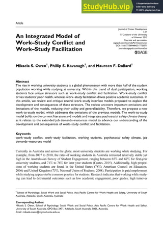 Article
An Integrated Model of
Work–Study Conflict and
Work–Study Facilitation
Mikaela S. Owen1
, Phillip S. Kavanagh1
, and Maureen F. Dollard1
Abstract
The rise in working university students is a global phenomenon with more than half of the student
population working while studying at university. Within this trend of dual participation, working
students face unique stressors such as work–study conflict and facilitation. Work–study conflict
drives students’ poor health, whereas work–study facilitation drives positive academic outcomes. In
this article, we review and critique several work–study interface models proposed to explain the
development and consequences of these stressors. The review uncovers important omissions and
limitations of the models, reducing their utility and generalizability. Therefore, we propose a new
work-to-study model, which addresses the omissions of the previous models. The work-to-study
model builds on the current literature and models and integrates psychosocial safety climate theory,
as it relates to the extended job demands–resources model to advance our understanding of the
development and consequences of work–study conflict and facilitation.
Keywords
work–study conflict, work–study facilitation, working students, psychosocial safety climate, job
demands–resources model
Currently in Australia and across the globe, most university students are working while studying. For
example, from 2007 to 2010, the rates of working students in Australia remained relatively stable yet
high in the Australasian Survey of Student Engagement, ranging between 65% and 69% for first-year
university students, and 71% to 76% for later year students (Coates, 2015). Additionally, high propor-
tions of working students are found in the United States (78%; American Council on Education,
2006) and United Kingdom (75%; National Union of Students, 2008). Participation in paid employment
while studying appears to be common practice for students. Research indicates that working while study-
ing can lead to detrimental outcomes such as low academic engagement, poor grades, high turnover
1
School of Psychology, Social Work and Social Policy, Asia Pacific Centre for Work Health and Safety, University of South
Australia, Adelaide, South Australia, Australia
Corresponding Author:
Mikaela S. Owen, School of Psychology, Social Work and Social Policy, Asia Pacific Centre for Work Health and Safety,
University of South Australia, GPO Box 2471, Adelaide, South Australia 5001, Australia.
Email: mikaela.owen@mymail.unisa.edu.au
Journal of Career Development
1-14
ª Curators of the University
of Missouri 2017
Reprints and permission:
sagepub.com/journalsPermissions.nav
DOI: 10.1177/0894845317720071
journals.sagepub.com/home/jcd
 