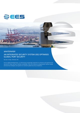 WHITEPAPER
AN INTEGRATED SECURITY SYSTEM (ISS) OPTIMISES
GLOBAL PORT SECURITY
By Jaco Cronje, Director, EES
Due to global developments, it is becoming increasingly important to enhance and optimise the
security of ships and port facilities worldwide. Ports are having to progressively improve safety
and security strategies and systems to maintain global security compliance.
 