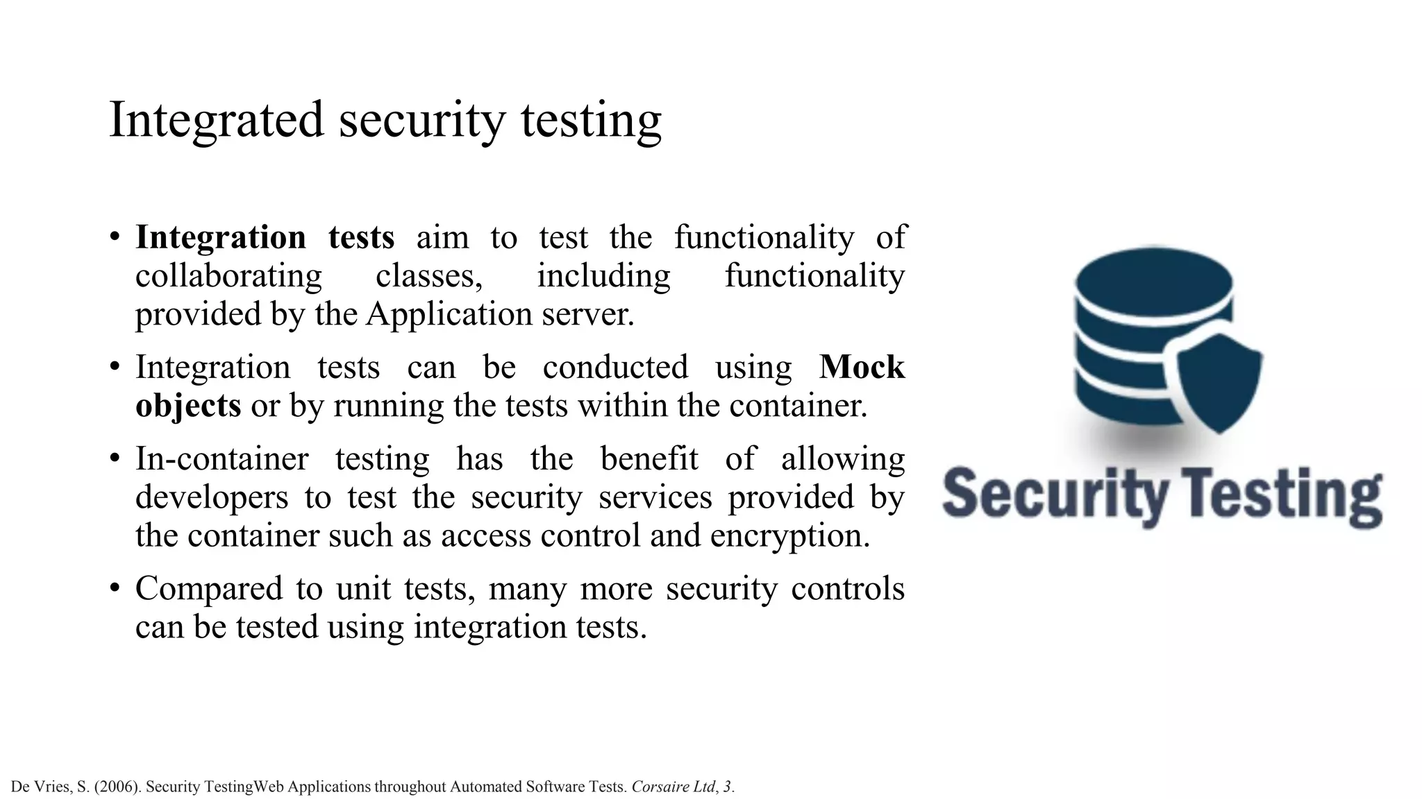 Integrated security testing • Integration tests aim to test the functionality of collaborating classes, including functionality provided by the Application server. • Integration tests can be conducted using Mock objects or by running the tests within the container. • In-container testing has the benefit of allowing developers to test the security services provided by the container such as access control and encryption. • Compared to unit tests, many more security controls can be tested using integration tests. De Vries, S. (2006). Security TestingWeb Applications throughout Automated Software Tests. Corsaire Ltd, 3. 