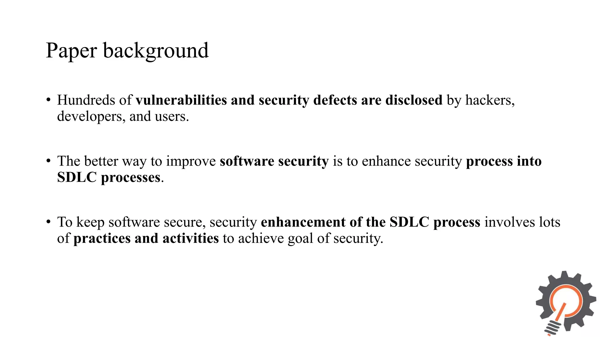 Paper background • Hundreds of vulnerabilities and security defects are disclosed by hackers, developers, and users. • The better way to improve software security is to enhance security process into SDLC processes. • To keep software secure, security enhancement of the SDLC process involves lots of practices and activities to achieve goal of security. 