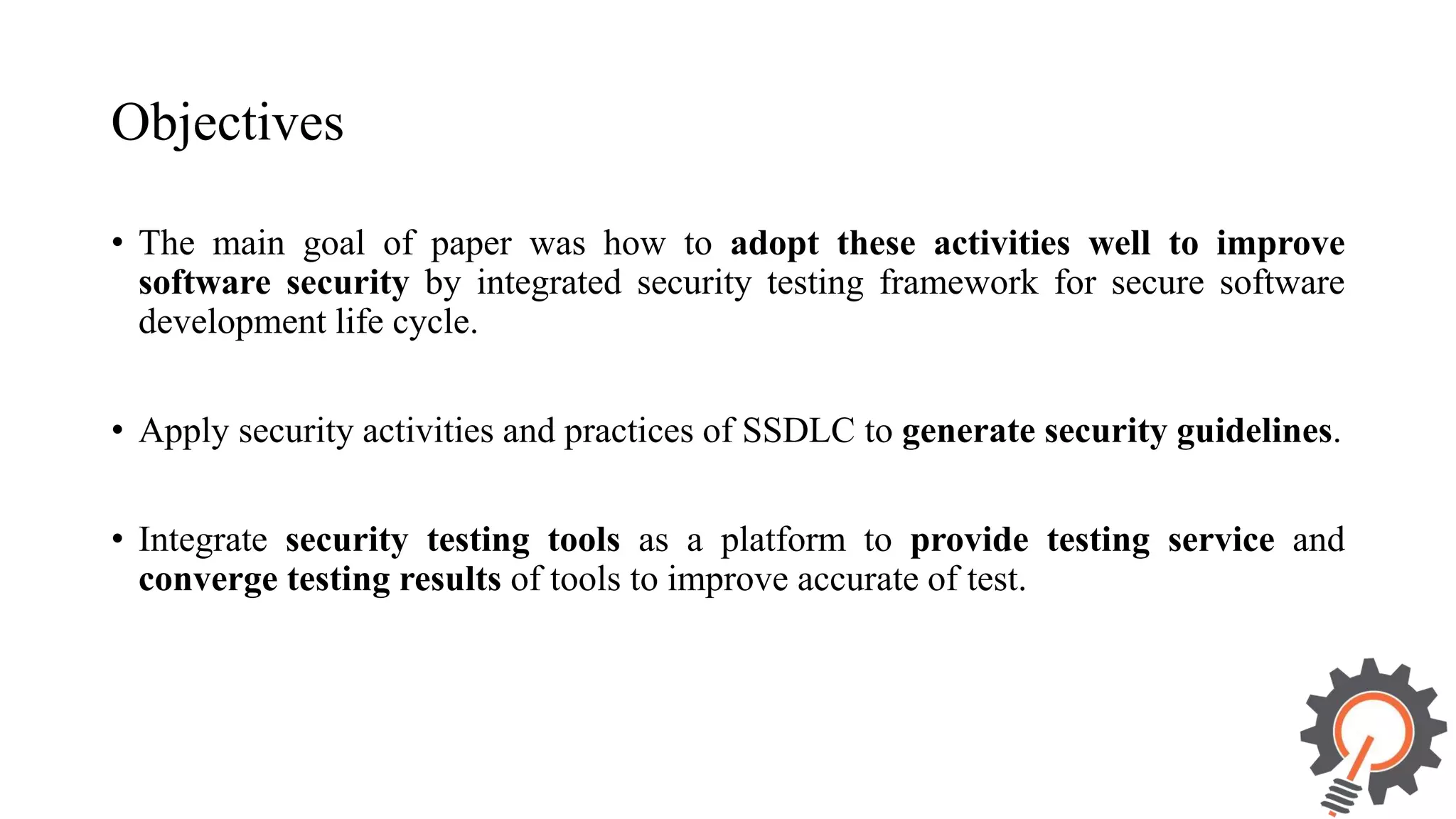 Objectives • The main goal of paper was how to adopt these activities well to improve software security by integrated security testing framework for secure software development life cycle. • Apply security activities and practices of SSDLC to generate security guidelines. • Integrate security testing tools as a platform to provide testing service and converge testing results of tools to improve accurate of test. 