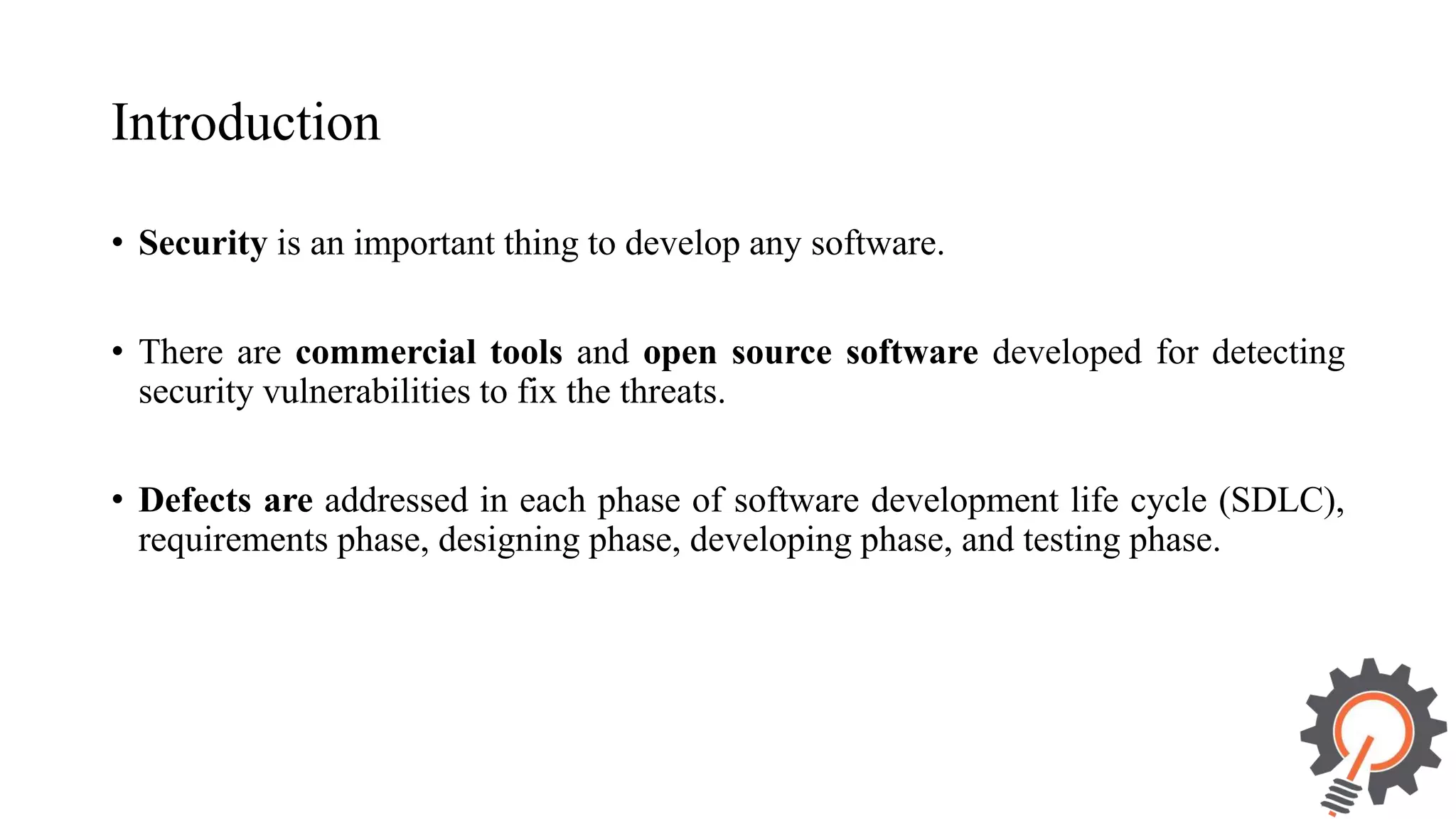 Introduction • Security is an important thing to develop any software. • There are commercial tools and open source software developed for detecting security vulnerabilities to fix the threats. • Defects are addressed in each phase of software development life cycle (SDLC), requirements phase, designing phase, developing phase, and testing phase. 