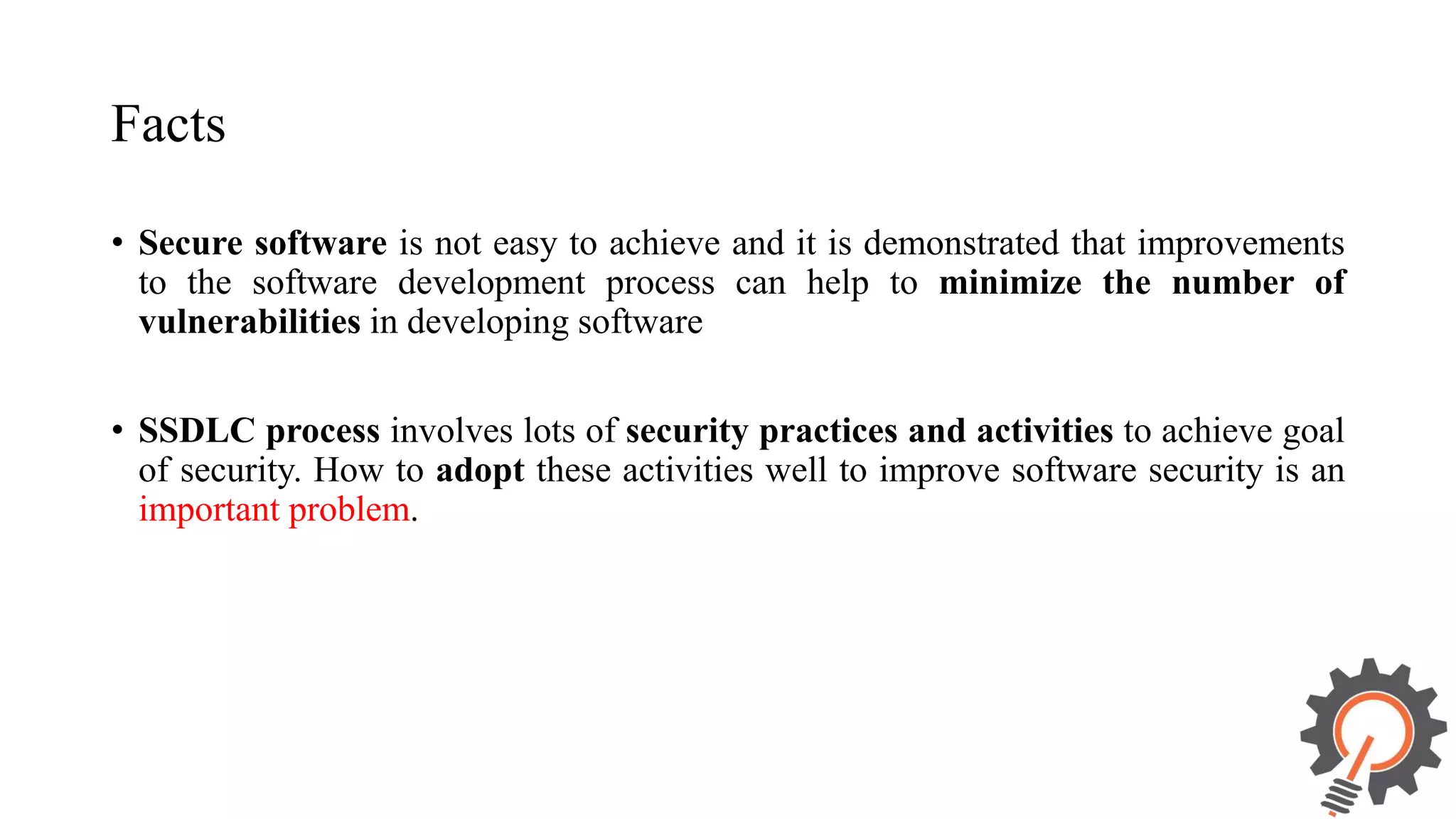 Facts • Secure software is not easy to achieve and it is demonstrated that improvements to the software development process can help to minimize the number of vulnerabilities in developing software • SSDLC process involves lots of security practices and activities to achieve goal of security. How to adopt these activities well to improve software security is an important problem. 