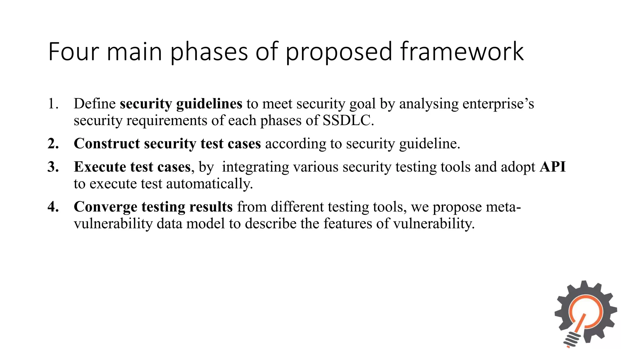 Four main phases of proposed framework 1. Define security guidelines to meet security goal by analysing enterprise’s security requirements of each phases of SSDLC. 2. Construct security test cases according to security guideline. 3. Execute test cases, by integrating various security testing tools and adopt API to execute test automatically. 4. Converge testing results from different testing tools, we propose meta- vulnerability data model to describe the features of vulnerability. 