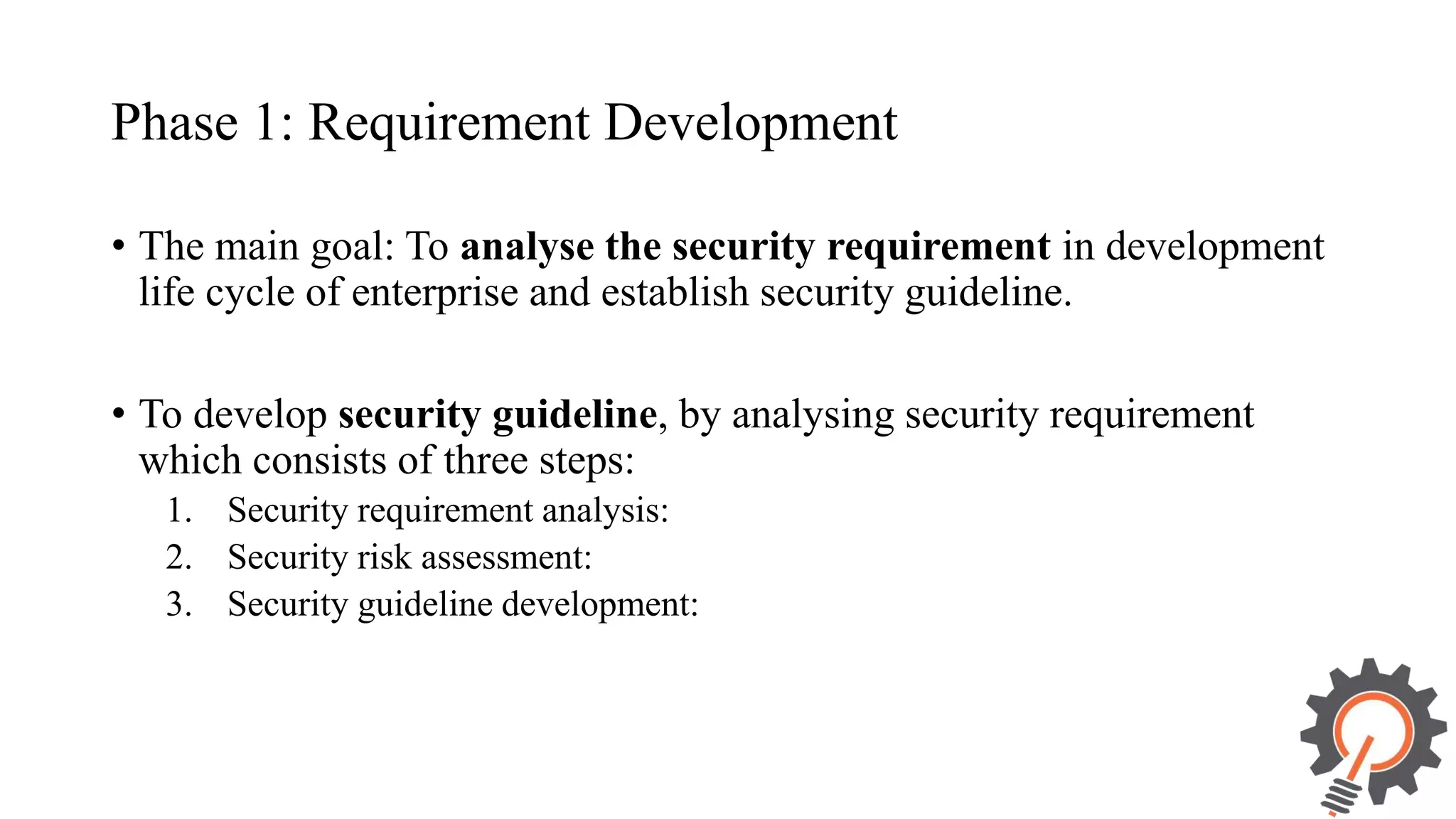 Phase 1: Requirement Development • The main goal: To analyse the security requirement in development life cycle of enterprise and establish security guideline. • To develop security guideline, by analysing security requirement which consists of three steps: 1. Security requirement analysis: 2. Security risk assessment: 3. Security guideline development: 