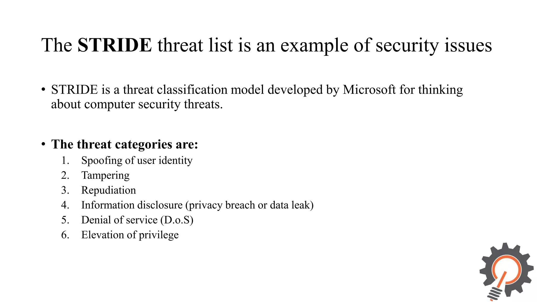 The STRIDE threat list is an example of security issues • STRIDE is a threat classification model developed by Microsoft for thinking about computer security threats. • The threat categories are: 1. Spoofing of user identity 2. Tampering 3. Repudiation 4. Information disclosure (privacy breach or data leak) 5. Denial of service (D.o.S) 6. Elevation of privilege 