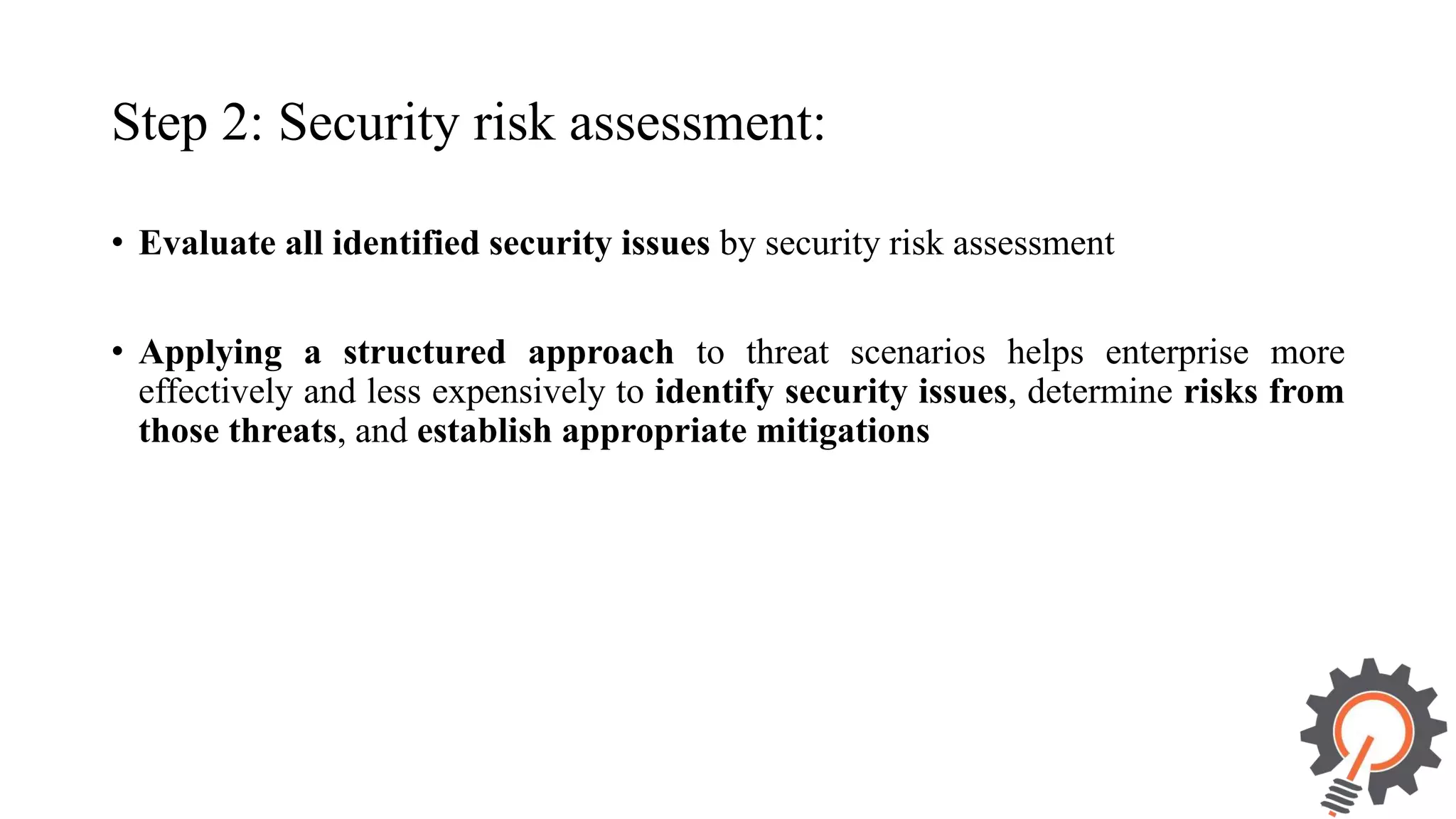 Step 2: Security risk assessment: • Evaluate all identified security issues by security risk assessment • Applying a structured approach to threat scenarios helps enterprise more effectively and less expensively to identify security issues, determine risks from those threats, and establish appropriate mitigations 