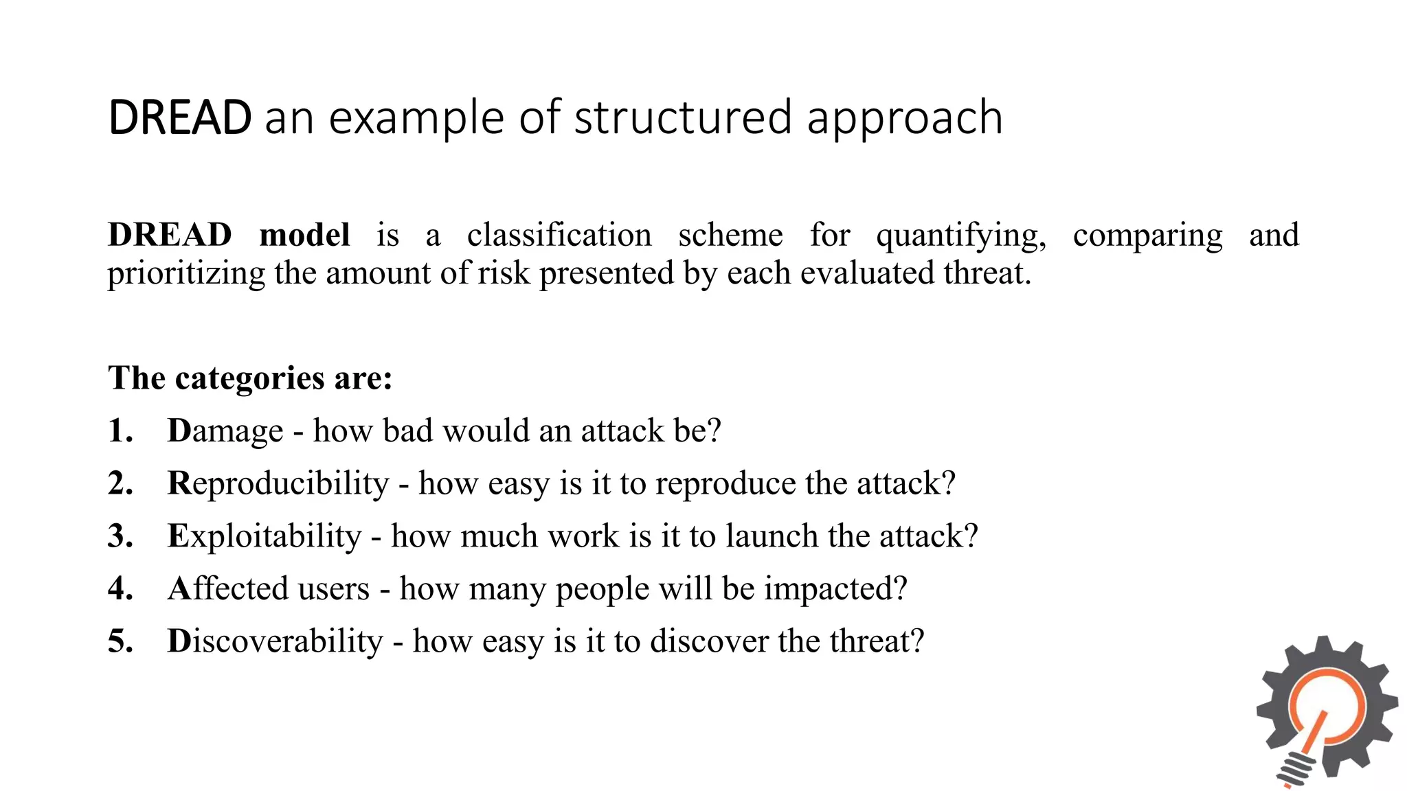 DREAD an example of structured approach DREAD model is a classification scheme for quantifying, comparing and prioritizing the amount of risk presented by each evaluated threat. The categories are: 1. Damage - how bad would an attack be? 2. Reproducibility - how easy is it to reproduce the attack? 3. Exploitability - how much work is it to launch the attack? 4. Affected users - how many people will be impacted? 5. Discoverability - how easy is it to discover the threat? 