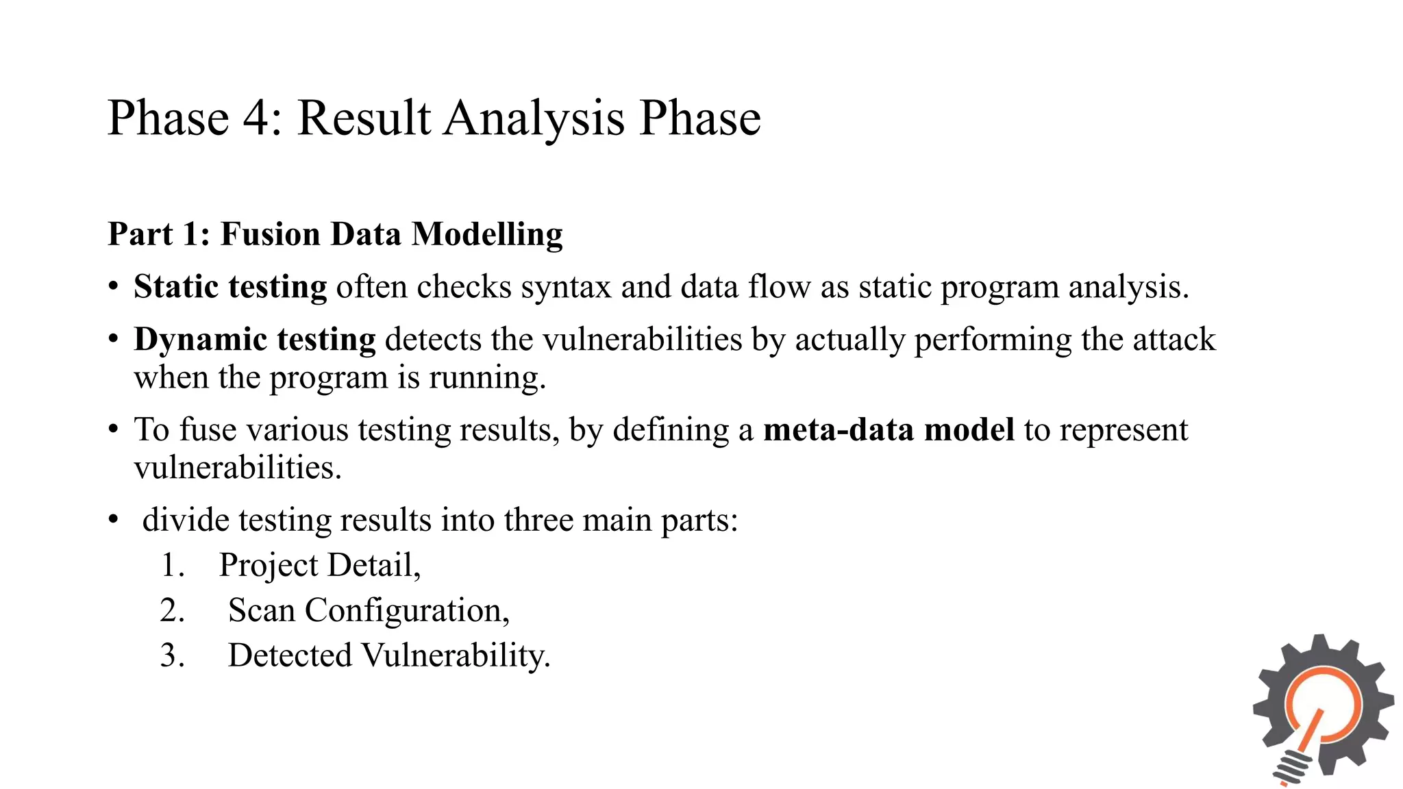 Phase 4: Result Analysis Phase Part 1: Fusion Data Modelling • Static testing often checks syntax and data flow as static program analysis. • Dynamic testing detects the vulnerabilities by actually performing the attack when the program is running. • To fuse various testing results, by defining a meta-data model to represent vulnerabilities. • divide testing results into three main parts: 1. Project Detail, 2. Scan Configuration, 3. Detected Vulnerability. 