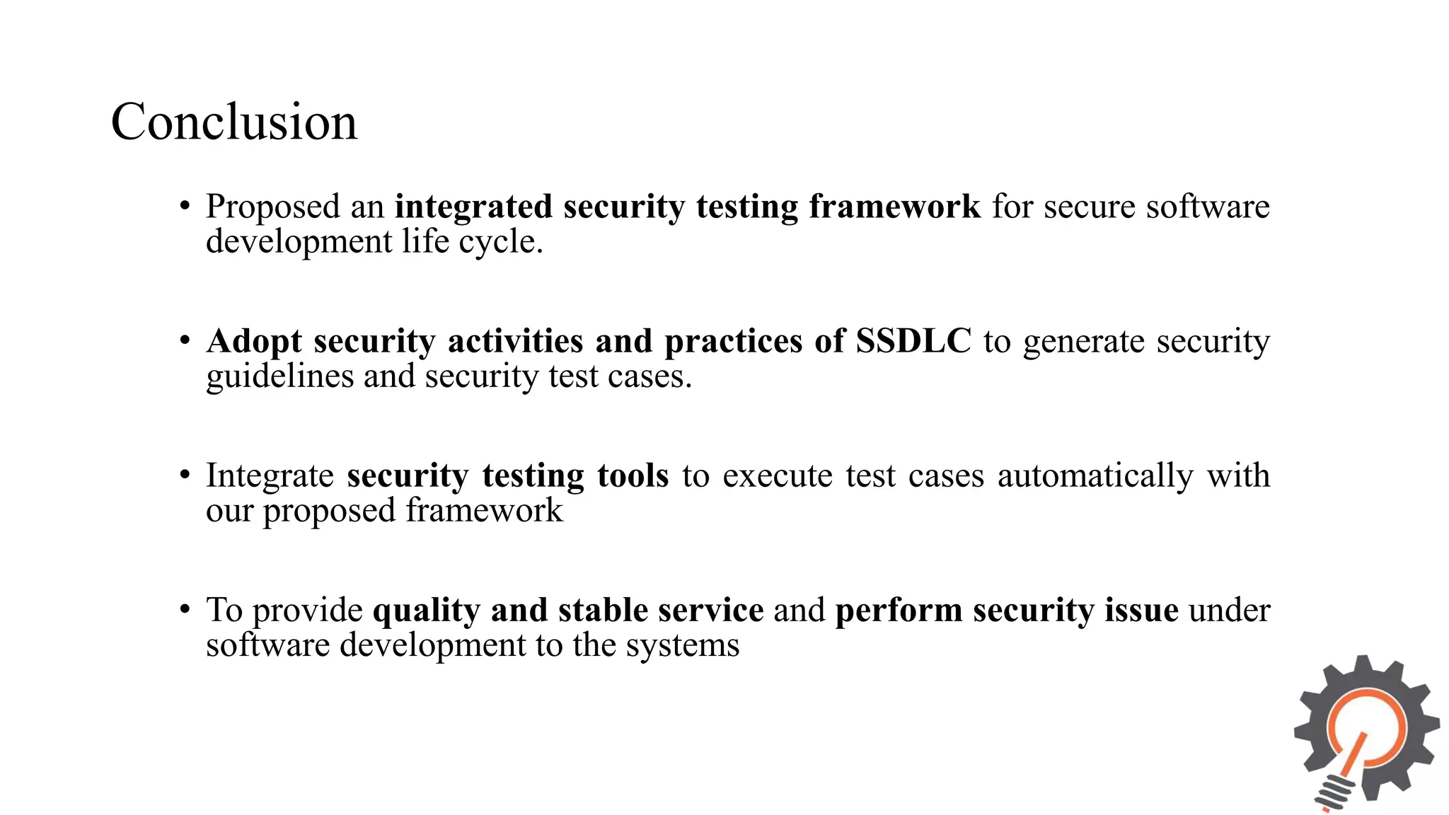 Conclusion • Proposed an integrated security testing framework for secure software development life cycle. • Adopt security activities and practices of SSDLC to generate security guidelines and security test cases. • Integrate security testing tools to execute test cases automatically with our proposed framework • To provide quality and stable service and perform security issue under software development to the systems 