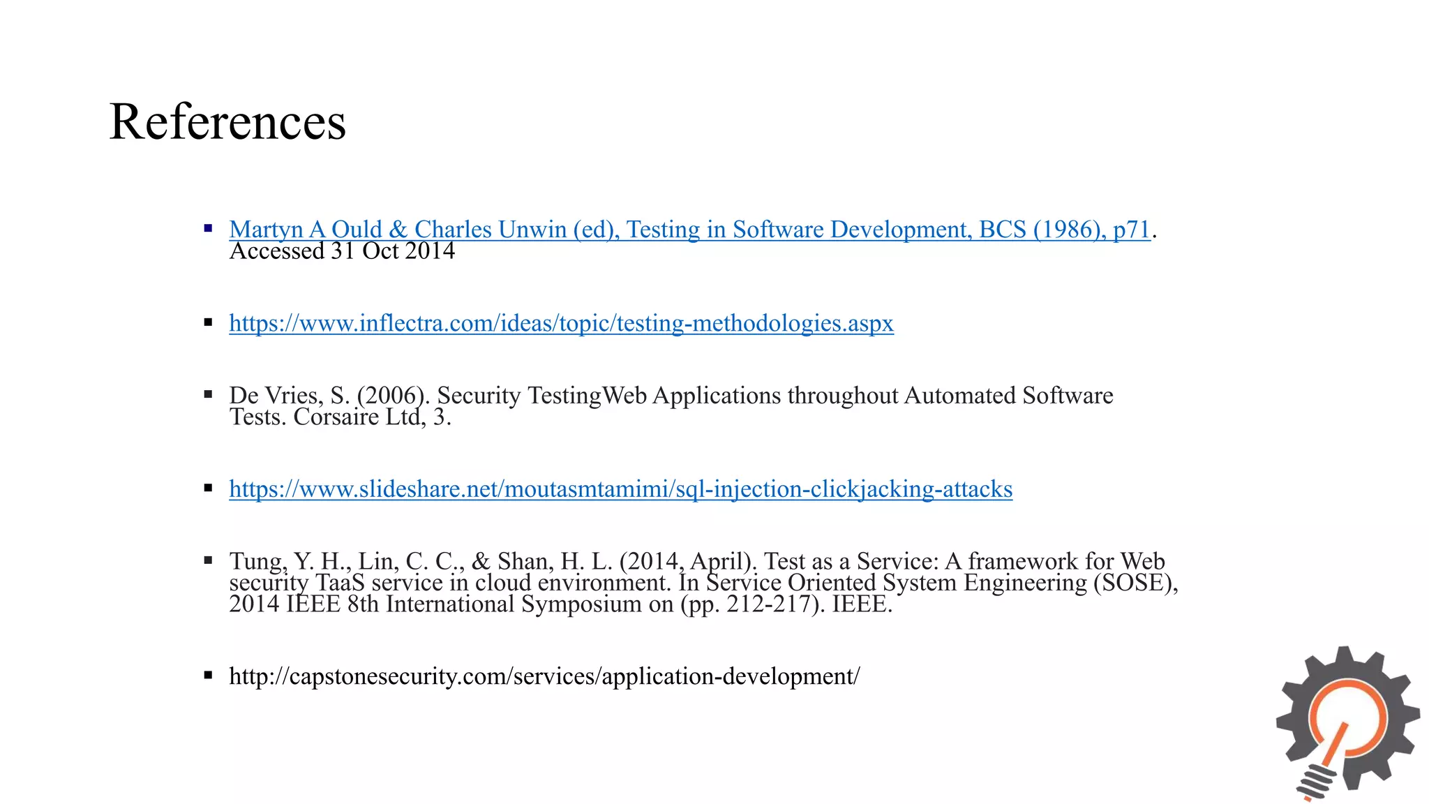 References  Martyn A Ould & Charles Unwin (ed), Testing in Software Development, BCS (1986), p71. Accessed 31 Oct 2014  https://www.inflectra.com/ideas/topic/testing-methodologies.aspx  De Vries, S. (2006). Security TestingWeb Applications throughout Automated Software Tests. Corsaire Ltd, 3.  https://www.slideshare.net/moutasmtamimi/sql-injection-clickjacking-attacks  Tung, Y. H., Lin, C. C., & Shan, H. L. (2014, April). Test as a Service: A framework for Web security TaaS service in cloud environment. In Service Oriented System Engineering (SOSE), 2014 IEEE 8th International Symposium on (pp. 212-217). IEEE.  http://capstonesecurity.com/services/application-development/ 