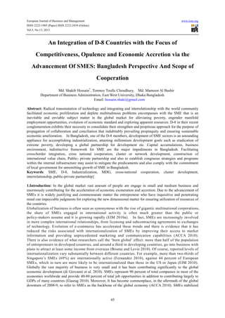 European Journal of Business and Management www.iiste.org
ISSN 2222-1905 (Paper) ISSN 2222-2839 (Online)
Vol.5, No.13, 2013
45
An Integration of D-8 Countries with the Focus of
Competitiveness, Opulence and Economic Accretion via the
Advancement Of SMES: Bangladesh Perspective And Scope of
Cooperation
Md. Shakib Hossain*
, Tonmoy Toufic Choudhury, Md. Mamoon Al Bashir
Department of Business Administration, East West University, Dhaka Bangladesh
Email: hossain.shaki@gmail.com
Abstract: Radical transmutation of technology and integrating and interrelationship with the world community
facilitated economic proliferation and deplete multitudinous problems encompasses with the SME that is an
inevitable and enviable subject matter in the global market for alleviating poverty, engender manifold
employment opportunities, evolution of economic standard and exploring apparent resources. D-8 in their recent
conglomeration exhibits their necessity to consolidate their strengthen and propitious approach for the purpose of
propagation of collaboration and conciliation that indubitably prevailing propinquity and ensuring sustainable
economic amelioration. In Bangladesh, one of the D-8 members, development of SME sectors is an astounding
appliance for accomplishing industrialization, attaining millennium development goals such as eradication of
extreme poverty, developing a global partnership for development etc. Capital accumulations, business
environment, indistinctive framework for SME are the major impediments in Bangladesh. Facilitating
cross-border integration, cross national cooperation, cluster or network development, construction of
international value chain, Public- private partnership and also to establish congruous strategies and programs
within the internal infrastructure may assist to mitigate the predicaments and also comply with the commitment
of local government for unremitting growth of SME in Bangladesh.
Keywords: SME, D-8, Industrialization, MDG, cross-national cooperation, cluster development,
interrelationship, public-private partnership]
1.Introduction: In the global market vast amount of people are engage in small and medium business and
enormously contributing for the acceleration of economic exoneration and accretion. Due to the advancement of
SMEs it is widely justifying and commensurate matter the entrepreneur who have inquisitive and penetrating
mind can impeccable judgments for exploring the new dimensional matter for ensuring utilization of resources of
the countries.
Globalization of business is often seen as synonymous with the rise of gigantic multinational corporations,
the share of SMEs engaged in international activity is often much greater than the public or
policy-makers assume and it is growing rapidly (EIM 2010a). In fact, SMEs are increasingly involved
in more complex international relationships, from licensing and subcontracting agreements to exchanges
of technology. Evolution of e-commerce has accelerated these trends and there is evidence that it has
reduced the risks associated with internationalization of SMEs by improving their access to market
information and providing unprecedented marketing and communication capabilities (ACCA 2010).
There is also evidence of what researchers call the ‘born global’ effect: more than half of the population
of entrepreneurs in developed countries, and around a third in developing countries, go into business with
plans to attract at least some income from overseas (Bosma and Levie 2010). Of course, reported levels of
internationalization vary substantially between different countries. For example, more than two-thirds of
Singapore’s SMEs (69%) are internationally active (Fernandez 2010), against 44 percent of European
SMEs, which in turn are more likely to be internationalized than those in the US or Japan (EIM 2010).
Globally the vast majority of business is very small and it has been contributing significantly to the global
economic development (di Giovanni et al. 2010). SMEs represent 90 percent of total companies in most of the
economies worldwide and provide 40-80 percent of total job opportunities in addition to contributing largely to
GDPs of many countries (Elasrag 2010). Moreover, It has become commonplace, in the aftermath of the global
downturn of 2008-9, to refer to SMEs as the backbone of the global economy (ACCA 2010). SMEs stabilized
 