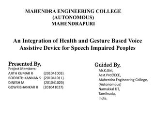 An Integration of Health and Gesture Based Voice
Assistive Device for Speech Impaired Peoples
MAHENDRA ENGINEERING COLLEGE
(AUTONOMOUS)
MAHENDRAPURI
Presented By,
Project Members:
AJITH KUMAR R (201041003)
BOOPATHIKANNAN S (201041011)
DINESH M (201041020)
GOWRISHANKAR R (201041027)
Guided By,
Mr.K.Giri,
Asst.Prof/ECE,
Mahendra Engineering College,
(Autonomous)
Namakkal DT,
Tamilnadu,
India.
 