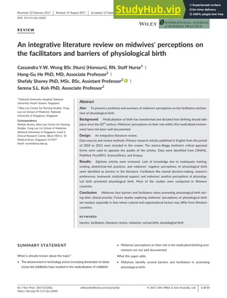R E V I E W
An integrative literature review on midwives' perceptions on
the facilitators and barriers of physiological birth
Cassandra Y.W. Wong BSc (Nurs) (Honours), RN, Staff Nurse1 |
Hong‐Gu He PhD, MD, Associate Professor2 |
Shefaly Shorey PhD, MSc. BSc, Assistant Professor2 |
Serena S.L. Koh PhD, Associate Professor2
1
National University Hospital, National
University Heath System, Singapore
2
Alice Lee Centre for Nursing Studies, Yong
Loo Lin School of Medicine, National
University of Singapore, Singapore
Correspondence
Shefaly Shorey, Alice Lee Centre for Nursing
Studies, Yong Loo Lin School of Medicine,
National University of Singapore, Level 2,
Clinical Research Centre, Block MD11, 10
Medical Drive, Singapore 117597.
Email: nurssh@nus.edu.sg
Abstract
Aim: To present a synthesis and summary of midwives' perceptions on the facilitators and bar-
riers of physiological birth.
Background: Medicalisation of birth has transformed and dictated how birthing should take
place since the 20th
century. Midwives' perceptions on their role within this medicalised environ-
ment have not been well documented.
Design: An integrative literature review.
Data sources and review methods: Primary research articles published in English from the period
of 2004 to 2015 were included in this review. The Joanna Briggs Institute's critical appraisal
forms were used to appraise the quality of the articles. Data were identified from CINAHL,
PubMed, PsycINFO, ScienceDirect, and Scopus.
Results: Eighteen articles were reviewed. Lack of knowledge due to inadequate training,
existing obstetrician‐led practices, and midwives' negative perceptions of physiological birth
were identified as barriers in the literature. Facilitators like shared decision‐making, women's
preferences, teamwork, institutional support, and midwives' positive perceptions of physiolog-
ical birth promoted physiological birth. Most of the studies were conducted in Western
countries.
Conclusion: Midwives face barriers and facilitators when promoting physiological birth dur-
ing their clinical practise. Future studies exploring midwives' perceptions of physiological birth
are needed, especially in Asia where cultural and organizational factors may differ from Western
countries.
KEYWORDS
barriers, facilitators, literature review, midwives, normal birth, physiological birth
SUMMARY STATEMENT
What is already known about the topic?
• The advancement in technology and an increasing domination of obste-
trician‐led childbirths have resulted in the medicalisation of childbirth.
• Midwives' perceptions on their role in the medicalised birthing envi-
ronment are not well documented.
What this paper adds:
• Midwives identify several barriers and facilitators in promoting
physiological birth.
Received: 23 February 2017 Revised: 31 August 2017 Accepted: 13 September 2017
DOI: 10.1111/ijn.12602
Int J Nurs Pract. 2017;e12602.
https://doi.org/10.1111/ijn.12602
© 2017 John Wiley & Sons Australia, Ltd
wileyonlinelibrary.com/journal/ijn 1 of 15
 