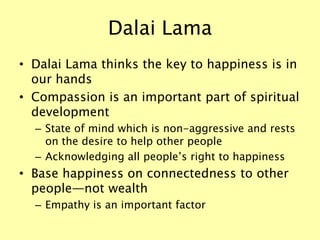 Dalai Lama
• Dalai Lama thinks the key to happiness is in
our hands
• Compassion is an important part of spiritual
development
– State of mind which is non-aggressive and rests
on the desire to help other people
– Acknowledging all people’s right to happiness
• Base happiness on connectedness to other
people—not wealth
– Empathy is an important factor
 