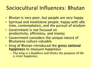 Sociocultural Influences: Bhutan
• Bhutan is very poor, but people are very happy
• Spiritual and meditative people; happy with idle
time, contemplation, and the pursuit of wisdom
• Government is not focused on
productivity, efficiency, and money
• Government considers the unique nature of
Bhutanese culture valuable
• King of Bhutan introduced the gross national
happiness to measure happiness
– The king is a Buddhist and thinks the purpose of life
is inner happiness
 