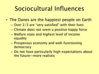 Sociocultural Influences
• The Danes are the happiest people on Earth
– Over 2/3 are “very satisfied” with their lives
– Climate does not seem a positive happy force
– Welfare state and highest level of income
equality
– Prosperous economy and well-functioning
democracy
– Do not have particularly high expectations about
the future—more realistic
 